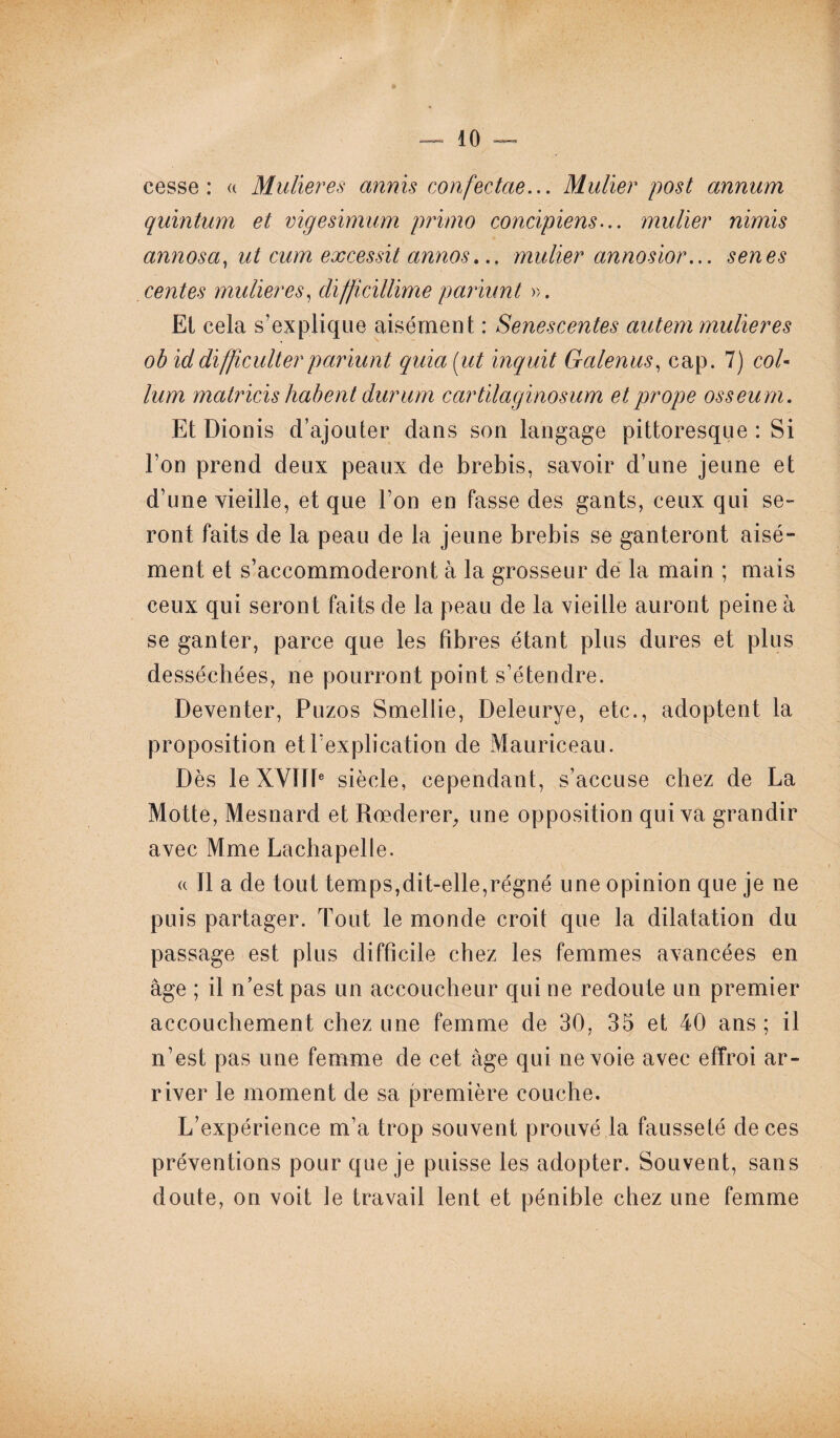 cesse: « Mulieres annis confectae... Mulier post annum quintum et vigesimum primo concipiens... mulier nimis annosa, ut cum excessit annos... mulier annosior... senes centes mulieres, diffïcillime pariunt ». El cela s’explique aisément : Senescentes autem mulieres ob iddifficulterpariunt quia(iit inquit Galenus, cap. 7) co/- lum matricis habent durum cartilagïnosum etprope osseum. Et Dionis d’ajouter dans son langage pittoresque: Si l’on prend deux peaux de brebis, savoir d’une jeune et d’une vieille, et que l’on en fasse des gants, ceux qui se¬ ront faits de la peau de la jeune brebis se ganteront aisé¬ ment et s’accommoderont à la grosseur de la main ; mais ceux qui seron t faits de la peau de la vieille auront peine à se ganter, parce que les fibres étant plus dures et plus desséchées, ne pourront point s’étendre. Deventer, Puzos Smellie, Deleurye, etc., adoptent la proposition et l’explication de Mauriceau. Dès le XVIIIe siècle, cependant, s’accuse chez de La Motte, Mesnard et Rœderer, une opposition qui va grandir avec Mme Lachapelle. « Il a de tout temps,dit-elle,régné une opinion que je ne puis partager. Tout le monde croit que la dilatation du passage est plus difficile chez les femmes avancées en âge ; il n’est pas un accoucheur qui ne redoute un premier accouchement chez une femme de 30, 35 et 40 ans ; il n’est pas une femme de cet âge qui ne voie avec effroi ar¬ river le moment de sa première couche. L’expérience m’a trop souvent prouvé la fausseté de ces préventions pour que je puisse les adopter. Souvent, sans doute, on voit le travail lent et pénible chez une femme