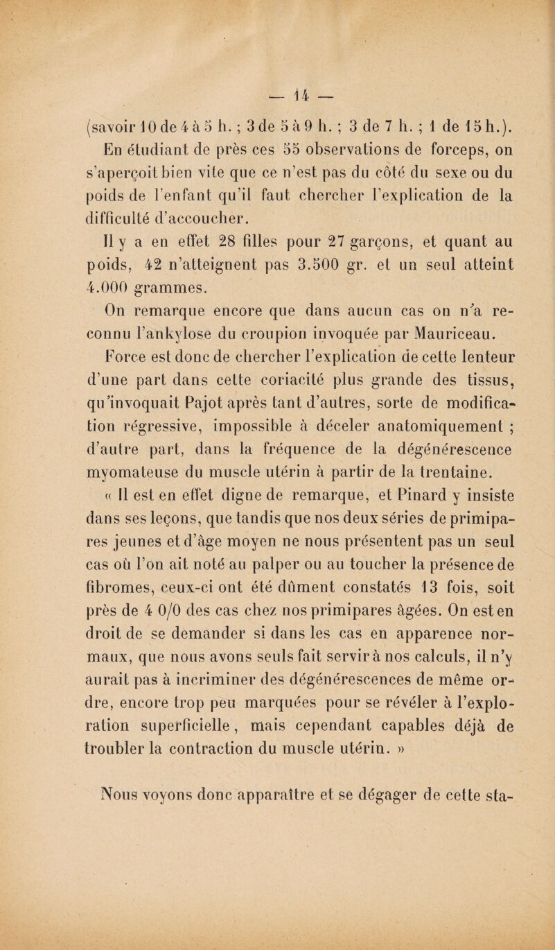 (savoir 10 de 4 à 5 h. ; 3 de 5 à 9 h. ; 3 de 7 h. ; 1 de 15 h.). En étudiant de près ces 55 observations de forceps, on s’aperçoit bien vite que ce n’est pas du côté du sexe ou du poids de l’enfant qu’il faut chercher l’explication de la difficulté d’accoucher. Il y a en effet 28 filles pour 27 garçons, et quant au poids, 42 n’atteignent pas 3.500 gr. et un seul atteint 4.000 grammes. On remarque encore que dans aucun cas on n'a re¬ connu l’ankylose du croupion invoquée par Mauriceau. Force est donc de chercher l’explication de cette lenteur d’une part dans cette coriacité plus grande des tissus, qu’invoquait Pajot après tant d’autres, sorte de modifica¬ tion régressive, impossible à déceler anatomiquement ; d’autre part, dans la fréquence de la dégénérescence myomateuse du muscle utérin à partir de la trentaine. « Il est en effet digne de remarque, et Pinard y insiste dans ses leçons, que tandis que nos deux séries de primipa¬ res jeunes et d’âge moyen ne nous présentent pas un seul cas où l’on ait noté au palper ou au toucher la présence de fibromes, ceux-ci ont été dûment constatés 13 fois, soit près de 4 0/0 des cas chez nos primipares âgées. On est en droit de se demander si dans les cas en apparence nor¬ maux, que nous avons seuls fait servir à nos calculs, il n’y aurait pas à incriminer des dégénérescences de même or¬ dre, encore trop peu marquées pour se révéler à l’explo¬ ration superficielle, mais cependant capables déjà de troubler la contraction du muscle utérin. » Nous voyons donc apparaître et se dégager de cette sta-