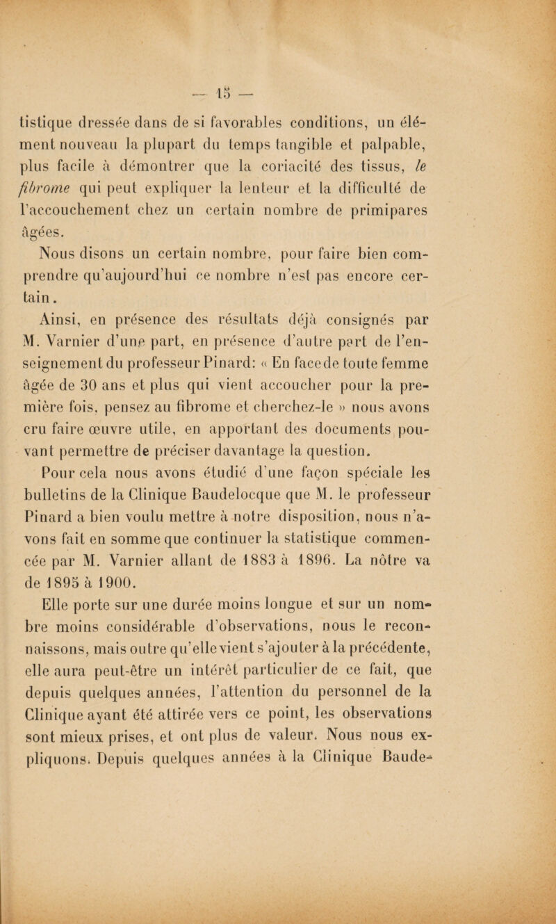 lB — tistique dressée dans de si favorables conditions, un élé¬ ment nouveau la plupart du temps tangible et palpable, plus facile à démontrer que la coriacité des tissus, le fibrome qui peut expliquer la lenteur et la difficulté de l’accouchement chez un certain nombre de primipares âgées. Nous disons un certain nombre, pour faire bien com¬ prendre qifaujourd’hui ce nombre n’est pas encore cer¬ tain . Ainsi, en présence des résultats déjà consignés par M. Varnier d’une part, en présence d’autre part de l’en- seignement du professeur Pinard: « En facede toute femme âgée de 30 ans et plus qui vient accoucher pour la pre¬ mière fois, pensez au fibrome et cherchez-le » nous avons cru faire œuvre utile, en apportant des documents pou¬ vant permettre de préciser davantage la question. Pour cela nous avons étudié d une façon spéciale les bulletins de la Clinique Baudelocque que M. le professeur Pinard a bien voulu mettre à notre disposition, nous n’a¬ vons fait en somme que continuer la statistique commen¬ cée par M. Varnier allant de 1883 à 1896. La nôtre va de 1895 à 1900. Elle porte sur une durée moins longue et sur un nom¬ bre moins considérable d’observations, nous le recon¬ naissons, mais outre qu’elle vient s’ajouter à la précédente, elle aura peut-être un intérêt particulier de ce fait, que depuis quelques années, l’attention du personnel de la Clinique ayant été attirée vers ce point, les observations sont mieux prises, et ont plus de valeur. Nous nous ex¬ pliquons* Depuis quelques années à la Clinique Baude-