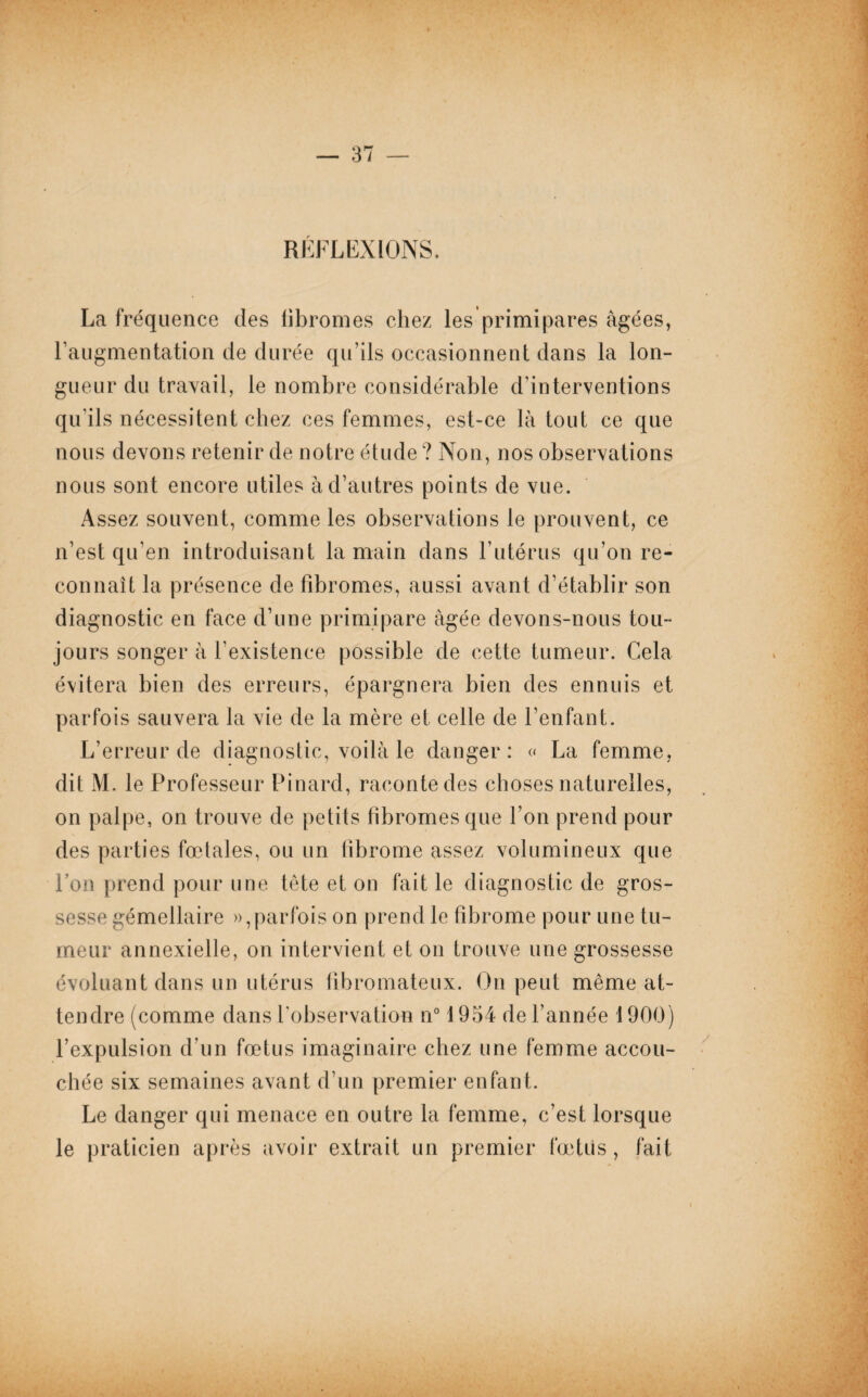 RLFLLXIONS. La fréquence des fibromes chez les primipares âgées, l’augmentation de durée qu’ils occasionnent dans la lon¬ gueur du travail, le nombre considérable d’interventions qu’ils nécessitent chez ces femmes, est-ce là tout ce que nous devons retenir de notre étude? Non, nos observations nous sont encore utiles à d’autres points de vue. Assez souvent, comme les observations le prouvent, ce n’est qu’en introduisant la main dans l’utérus qu’on re¬ connaît la présence de fibromes, aussi avant d’établir son diagnostic en face d’une primipare âgée devons-nous tou¬ jours songer à l’existence possible de cette tumeur. Cela évitera bien des erreurs, épargnera bien des ennuis et parfois sauvera la vie de la mère et celle de l’enfant. L’erreur de diagnostic, voilà le danger: « La femme, dit M. le Professeur Pinard, raconte des choses naturelles, on palpe, on trouve de petits fibromes que l’on prend pour des parties fœtales, ou un fibrome assez volumineux que Pon prend pour une tête et on fait le diagnostic de gros¬ sesse gémellaire », parfois on prend le fibrome pour une tu¬ meur annexielle, on intervient et on trouve une grossesse évoluant dans un utérus fibromateux. On peut même at¬ tendre (comme dans l’observation n° 1954 de l’année 1900) l’expulsion d’un fœtus imaginaire chez une femme accou¬ chée six semaines avant d’un premier enfant. Le danger qui menace en outre la femme, c’est lorsque le praticien après avoir extrait un premier fœtus , fait