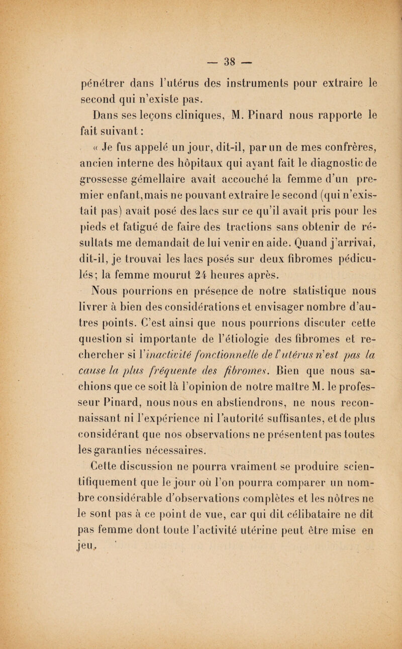 pénétrer dans l’utérus des instruments pour extraire le second qui n’existe pas. Dans ses leçons cliniques, M. Pinard nous rapporte le fait suivant : « Je fus appelé un jour, dit-il, par un de mes confrères, ancien interne des hôpitaux qui ayant fait le diagnostic de grossesse gémellaire avait accouché la femme d’un pre¬ mier enfant,mais ne pouvant extraire le second (qui n’exis¬ tait pas) avait posé des lacs sur ce qu’il avait pris pour les pieds et fatigué de faire des tractions sans obtenir de ré¬ sultats me demandait de lui venir en aide. Quand j’arrivai, dit-il, je trouvai les lacs posés sur deux fibromes pédicu- lés; la femme mourut 24 heures après. Nous pourrions en présence de notre statistique nous livrer à bien des considérations et envisager nombre d’au¬ tres points. C’est ainsi que nous pourrions discuter cette question si importante de l’étiologie des fibromes et re¬ chercher si Y inactivité fonctionnelle de F utérus ri est pas la cause la plus fréquente des fibromes. Bien que nous sa¬ chions que ce soit là l’opinion de notre maître M. le profes¬ seur Pinard, nous nous en abstiendrons, ne nous recon¬ naissant ni l’expérience ni l’autorité suffisantes, et de plus considérant que nos observations ne présentent pas toutes les garanties nécessaires. Cette discussion ne pourra vraiment se produire scien¬ tifiquement que le jour où l’on pourra comparer un nom¬ bre considérable d’observations complètes et les nôtres ne le sont pas à ce point de vue, car qui dit célibataire ne dit pas femme dont toute l’activité utérine peut être mise en jeu.