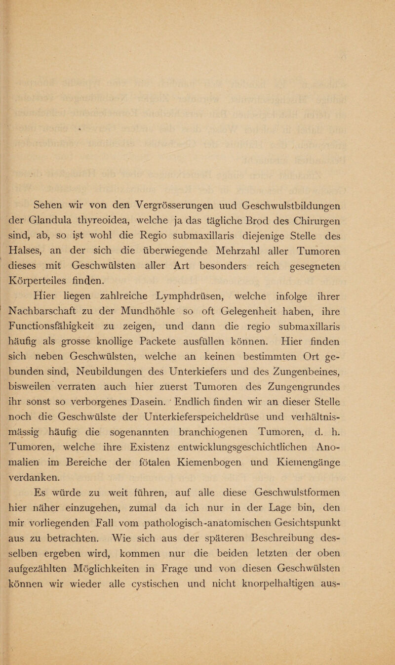 Sehen wir von den Vergrösserungen uud Geschwulstbildungen der Glandula thyreoidea, welche ja das tägliche Brod des Chirurgen sind, ab, so ißt wohl die Regio submaxillaris diejenige Stelle des Halses, an der sich die überwiegende Mehrzahl aller Tumoren dieses mit Geschwülsten aller Art besonders reich gesegneten Körperteiles finden. Hier liegen zahlreiche Lymphdrüsen, welche infolge ihrer Nachbarschaft zu der Mundhöhle so oft Gelegenheit haben, ihre Functionsfähigkeit zu zeigen, und dann die regio submaxillaris häufig als grosse knollige Packete ausfüllen können. Hier finden sich neben Geschwülsten, welche an keinen bestimmten Ort ge¬ bunden sind, Neubildungen des Unterkiefers und des Zungenbeines, bisweilen verraten auch hier zuerst Tumoren des Zungengrundes ihr sonst so verborgenes Dasein. • Endlich finden wir an dieser Stelle noch die Geschwülste der Unterkieferspeicheldrüse und veihältnis- mässig häufig die sogenannten branchiogenen Tumoren, d. h. Tumoren, welche ihre Existenz entwicklungsgeschichtlichen Ano¬ malien im Bereiche der fötalen Kiemenbogen und Kiemengänge verdanken. Es würde zu weit führen, auf alle diese Geschwulstformen hier näher einzugehen, zumal da ich nur in der Lage bin, den mir vorliegenden Fall vom pathologisch-anatomischen Gesichtspunkt aus zu betrachten. Wie sich aus der späteren Beschreibung des¬ selben ergeben wird, kommen nur die beiden letzten der oben aufgezählten Möglichkeiten in Frage und von diesen Geschwülsten können wir wieder alle cystischen und nicht knorpelhaltigen aus-