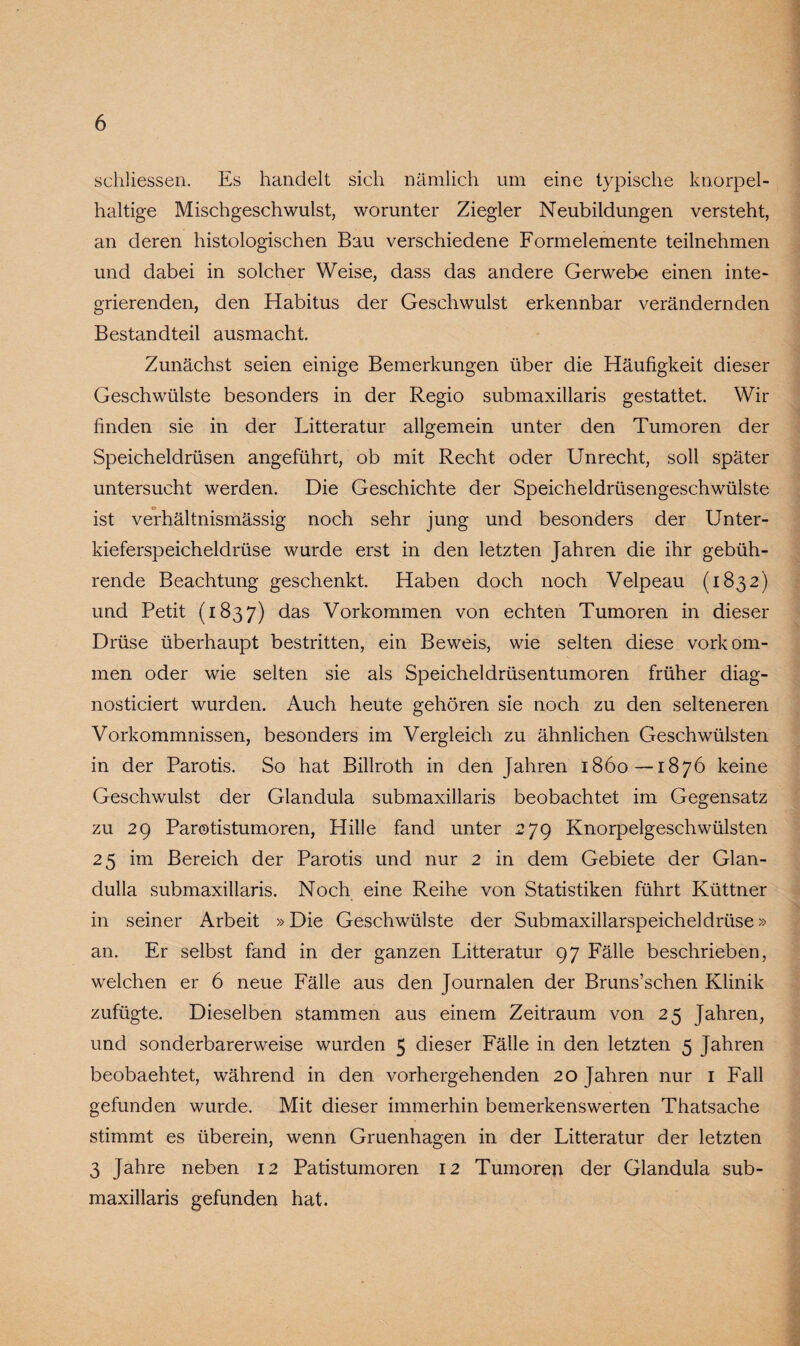 schliessen. Es handelt sich nämlich um eine typische knorpel¬ haltige Mischgeschwulst, worunter Ziegler Neubildungen versteht, an deren histologischen Bau verschiedene Formelemente teilnehmen und dabei in solcher Weise, dass das andere Gerwebe einen inte¬ grierenden, den Habitus der Geschwulst erkennbar verändernden Bestandteil ausmacht Zunächst seien einige Bemerkungen über die Häufigkeit dieser Geschwülste besonders in der Regio submaxillaris gestattet. Wir finden sie in der Litteratur allgemein unter den Tumoren der Speicheldrüsen angeführt, ob mit Recht oder Unrecht, soll später untersucht werden. Die Geschichte der Speicheldrüsengeschwülste ist verhältnismässig noch sehr jung und besonders der Unter¬ kieferspeicheldrüse wurde erst in den letzten Jahren die ihr gebüh¬ rende Beachtung geschenkt. Haben doch noch Velpeau (1832) und Petit (1837) das Vorkommen von echten Tumoren in dieser Drüse überhaupt bestritten, ein Beweis, wie selten diese Vorkom¬ men oder wie selten sie als Speicheldrüsentumoren früher diag- nosticiert wurden. Auch heute gehören sie noch zu den selteneren Vorkommnissen, besonders im Vergleich zu ähnlichen Geschwülsten in der Parotis. So hat Billroth in den Jahren 1860—1876 keine Geschwulst der Glandula submaxillaris beobachtet im Gegensatz zu 29 Parotistumoren, Hille fand unter 279 Knorpelgeschwülsten 25 im Bereich der Parotis und nur 2 in dem Gebiete der Glan- dulla submaxillaris. Noch eine Reihe von Statistiken führt Küttner in seiner Arbeit »Die Geschwülste der Submaxillarspeicheldrüse» an. Er selbst fand in der ganzen Litteratur 97 Fälle beschrieben, welchen er 6 neue Fälle aus den Journalen der Bruns’schen Klinik zufügte. Dieselben stammen aus einem Zeitraum von 25 Jahren, und sonderbarerweise wurden 5 dieser Fälle in den letzten 5 Jahren beobaehtet, während in den vorhergehenden 20 Jahren nur 1 Fall gefunden wurde. Mit dieser immerhin bemerkenswerten Thatsache stimmt es überein, wenn Gruenhagen in der Litteratur der letzten 3 Jahre neben 12 Patistumoren 12 Tumoren der Glandula sub¬ maxillaris gefunden hat.