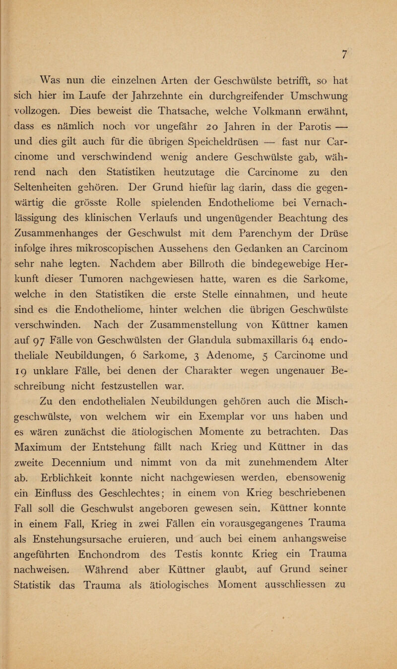 Was nun die einzelnen Arten der Geschwülste betrifft, so hat sich hier im Laufe der Jahrzehnte ein durchgreifender Umschwung vollzogen. Dies beweist die Thatsache, welche Volkmann erwähnt, dass es nämlich noch vor ungefähr 20 Jahren in der Parotis — und dies gilt auch für die übrigen Speicheldrüsen — fast nur Car- cinome und verschwindend wenig andere Geschwülste gab, wäh¬ rend nach den Statistiken heutzutage die Carcinome zu den Seltenheiten gehören. Der Grund hiefür lag darin, dass die gegen¬ wärtig die grösste Rolle spielenden Endotheliome bei Vernach¬ lässigung des klinischen Verlaufs und ungenügender Beachtung des Zusammenhanges der Geschwulst mit dem Parenchym der Drüse infolge ihres mikroscopischen Aussehens den Gedanken an Carcinom sehr nahe legten. Nachdem aber Billroth die bindegewebige Her¬ kunft dieser Tumoren nachgewiesen hatte, waren es die Sarkome, welche in den Statistiken die erste Stelle einnalimen, und heute sind es die Endotheliome, hinter welchen die übrigen Geschwülste verschwinden. Nach der Zusammenstellung von Küttner kamen auf 97 Fälle von Geschwülsten der Glandula submaxillaris 64 endo¬ theliale Neubildungen, 6 Sarkome, 3 Adenome, 5 Carcinome und 19 unklare Fälle, bei denen der Charakter wegen ungenauer Be¬ schreibung nicht festzustellen war. Zu den endothelialen Neubildungen gehören auch die Misch¬ geschwülste, von welchem wir ein Exemplar vor uns haben und es wären zunächst die ätiologischen Momente zu betrachten. Das Maximum der Entstehung fällt nach Krieg und Küttner in das zweite Decennium und nimmt von da mit zunehmendem Alter ab. Erblichkeit konnte nicht nachgewiesen werden, ebensowenig ein Einfluss des Geschlechtes; in einem von Krieg beschriebenen Fall soll die Geschwulst angeboren gewesen sein» Küttner konnte in einem Fall, Krieg in zwei Fällen ein vorausgegangenes Trauma als Enstehungsursache eruieren, und auch bei einem anhangsweise angeführten Enchondrom des Testis konnte Krieg ein Trauma nachweisen. Während aber Küttner glaubt, auf Grund seiner Statistik das Trauma als ätiologisches Moment ausschliessen zu