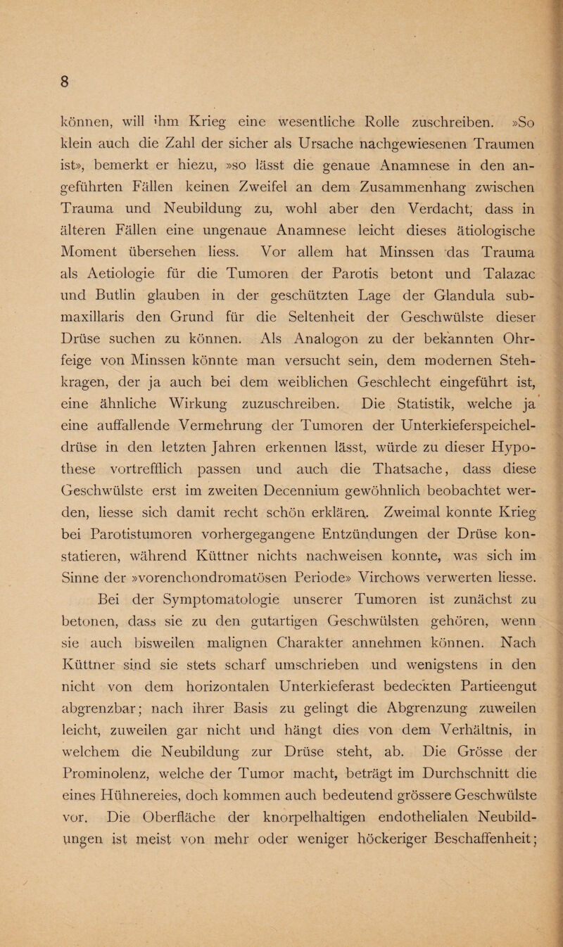 können, will ihm Krieg eine wesentliche Rolle zuschreiben. »So klein auch die Zahl der sicher als Ursache nachgewiesenen Traumen ist», bemerkt er hiezu, »so lässt die genaue Anamnese in den an¬ geführten Fällen keinen Zweifel an dem Zusammenhang zwischen Trauma und Neubildung zu, wohl aber den Verdacht, dass in älteren Fällen eine ungenaue Anamnese leicht dieses ätiologische Moment übersehen liess. Vor allem hat Minssen das Trauma als Aetiologie für die Tumoren der Parotis betont und Talazac und Butlin glauben in der geschützten Lage der Glandula sub- maxillaris den Grund für die Seltenheit der Geschwülste dieser Drüse suchen zu können. Als Analogon zu der bekannten Ohr¬ feige von Minssen könnte man versucht sein, dem modernen Steh¬ kragen, der ja auch bei dem weiblichen Geschlecht eingeführt ist, eine ähnliche Wirkung zuzuschreiben. Die Statistik, welche ja eine auffallende Vermehrung der Tumoren der Unterkieferspeichel¬ drüse in den letzten Jahren erkennen lässt, würde zu dieser Hypo¬ these vortrefflich passen und auch die Thatsache, dass diese Geschwülste erst im zweiten Decennium gewöhnlich beobachtet wer¬ den, liesse sich damit recht schön erklären. Zweimal konnte Krieg bei Parotistumoren vorhergegangene Entzündungen der Drüse kon¬ statieren, während Küttner nichts nachweisen konnte, was sich im Sinne der »vorenchondromatösen Periode» Virchows verwerten liesse. Bei der Symptomatologie unserer Tumoren ist zunächst zu betonen, dass sie zu den gutartigen Geschwülsten gehören, wenn sie auch bisweilen malignen Charakter annehmen können. Nach Küttner sind sie stets scharf umschrieben und wenigstens in den nicht von dem horizontalen Unterkieferast bedeckten Partieengut abgrenzbar; nach ihrer Basis zu gelingt die Abgrenzung zuweilen leicht, zuweilen gar nicht und hängt dies von dem Verhältnis, in welchem die Neubildung zur Drüse steht, ab. Die Grösse der Prominolenz, welche der Tumor macht, beträgt im Durchschnitt die eines Hühnereies, doch kommen auch bedeutend grössere Geschwülste vor. Die Oberfläche der knorpelhaltigen endothelialen Neubild¬ ungen ist meist von mehr oder weniger höckeriger Beschaffenheit;