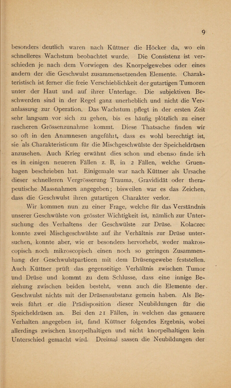 besonders deutlich waren nach Küttner die Höcker da, wo ein schnelleres Wachstum beobachtet wurde. Die Consistenz ist ver¬ schieden je nach dem Vorwiegen des Knorpelgewebes oder eines andern der die Geschwulst zusammensetzenden Elemente. Charak¬ teristisch ist ferner die freie Verschieblichkeit der gutartigen Tumoren unter der Haut und auf ihrer Unterlage. Die subjektiven Be¬ schwerden sind in der Regel ganz unerheblich und nicht die Ver¬ anlassung zur Operation. Das Wachstum .pflegt in der ersten Zeit sehr langsam vor sich zu gehen, bis es häufig plötzlich zu einer rascheren Grössenzunahme kommt. Diese Thatsache finden wir so oft in den Anamnesen angefühlt, dass es wohl berechtigt ist, ♦ sie als Charakteristicum für die Mischgeschwülste der Speicheldrüsen anzusehen. Auch Krieg erwähnt dies schon und ebenso finde ich es in einigen neueren Fällen z. B, in 2 Fällen, welche Gruen- hagen beschrieben hat. Einigemale war nach Küttner als Ursache dieser schnelleren Vergrösserung Trauma, Gravididät oder thera¬ peutische Massnahmen angegeben; bisweilen war es das Zeichen, dass die Geschwulst ihren gutartigen Charakter verlor. Wir kommen nun zu einer Frage, welche für das Verständnis unserer Geschwülste von grösster Wichtigkeit ist, nämlich zur Unter¬ suchung des Verhaltens der Geschwülste zur Drüse. Kolaczec konnte zwei Mischgeschwülste auf ihr Verhältnis zur Drüse unter¬ suchen, konnte aber, wie er besonders hervorhebt, weder makros- copisch noch mikroscopisch einen noch so geringen Zusammen¬ hang der Geschwulstpartieen mit dem Drüsengewebe feststellen. Auch Küttner prüft das gegenseitige Verhältnis zwischen Tumor und Drüse und kommt zu dem Schlüsse, dass eine innige Be¬ ziehung zwischen beiden besteht, wenn auch die Elemente der. Geschwulst nichts mit der Drüsensubstanz gemein haben. Als Be¬ weis führt er die Prädisposition dieser Neubildungen für die Speicheldrüsen an. Bei den 21 Fällen, in welchen das genauere Verhalten angegeben ist, fand Küttner folgendes Ergebnis, wobei allerdings zwischen knorpelhaltigen und nicht knorpelhaltigen kein Unterschied gemacht wird. Dreimal sassen die Neubildungen der