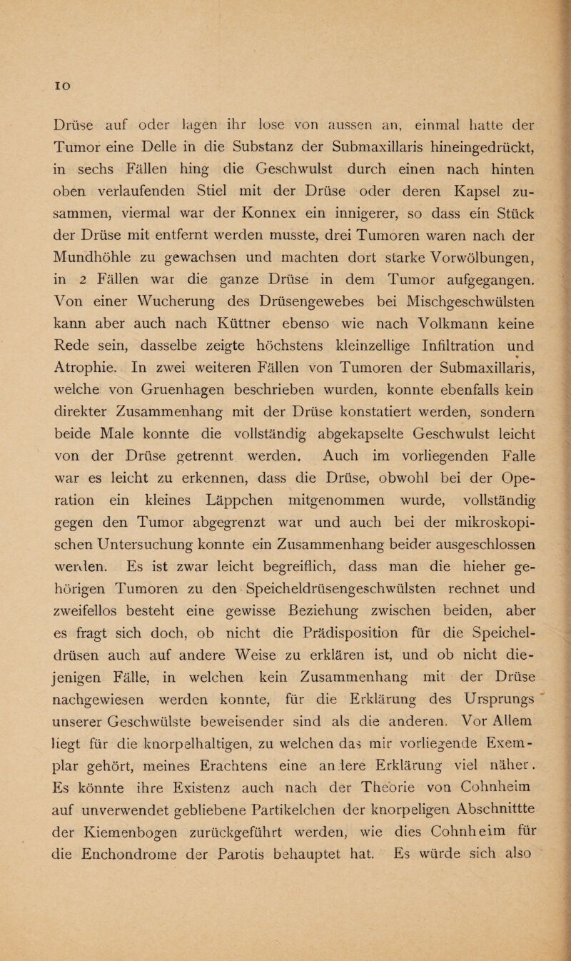 IO Drüse auf oder lagen ihr lose von aussen an, einmal hatte der Tumor eine Delle in die Substanz der Submaxillaris hineingedrückt, in sechs Fällen hing die Geschwulst durch einen nach hinten oben verlaufenden Stiel mit der Drüse oder deren Kapsel zu¬ sammen, viermal war der Konnex ein innigerer, so dass ein Stück der Drüse mit entfernt werden musste, drei Tumoren waren nach der Mundhöhle zu gewachsen und machten dort starke Vorwölbungen, in 2 Fällen war die ganze Drüse in dem Tumor aufgegangen. Von einer Wucherung des Drüsengewebes bei Mischgeschwülsten kann aber auch nach Küttner ebenso wie nach Volkmann keine Rede sein, dasselbe zeigte höchstens kleinzellige Infiltration und * Atrophie. In zwei weiteren Fällen von Tumoren der Submaxillaris, welche von Gruenhagen beschrieben wurden, konnte ebenfalls kein direkter Zusammenhang mit der Drüse konstatiert werden, sondern beide Male konnte die vollständig abgekapselte Geschwulst leicht von der Drüse getrennt werden. Auch im vorliegenden Falle war es leicht zu erkennen, dass die Drüse, obwohl bei der Ope¬ ration ein kleines Läppchen mitgenommen wurde, vollständig gegen den Tumor abgegrenzt war und auch bei der mikroskopi¬ schen Untersuchung konnte ein Zusammenhang beider ausgeschlossen werden. Es ist zwar leicht begreiflich, dass man die hieher ge¬ hörigen Tumoren zu den Speicheldrüsengeschwülsten rechnet und zweifellos besteht eine gewisse Beziehung zwischen beiden, aber es fragt sich doch, ob nicht die Prädisposition für die Speichel¬ drüsen auch auf andere Weise zu erklären ist, und ob nicht die¬ jenigen Fälle, in welchen kein Zusammenhang mit der Drüse nachgewiesen werden konnte, für die Erklärung des Ursprungs unserer Geschwülste beweisender sind als die anderen. Vor Allem hegt für die knorpelhaltigen, zu welchen das mir vorliegende Exem¬ plar gehört, meines Erachtens eine anlere Erklärung viel näher. Es könnte ihre Existenz auch nach der Theorie von Cohnheim auf unverwendet gebliebene Partikelchen der knorpeligen Abschnittte der Kiemenbogen zurückgeführt werden, wie dies Cohnheim für die Enchondrome der Parotis behauptet hat. Es würde sich also