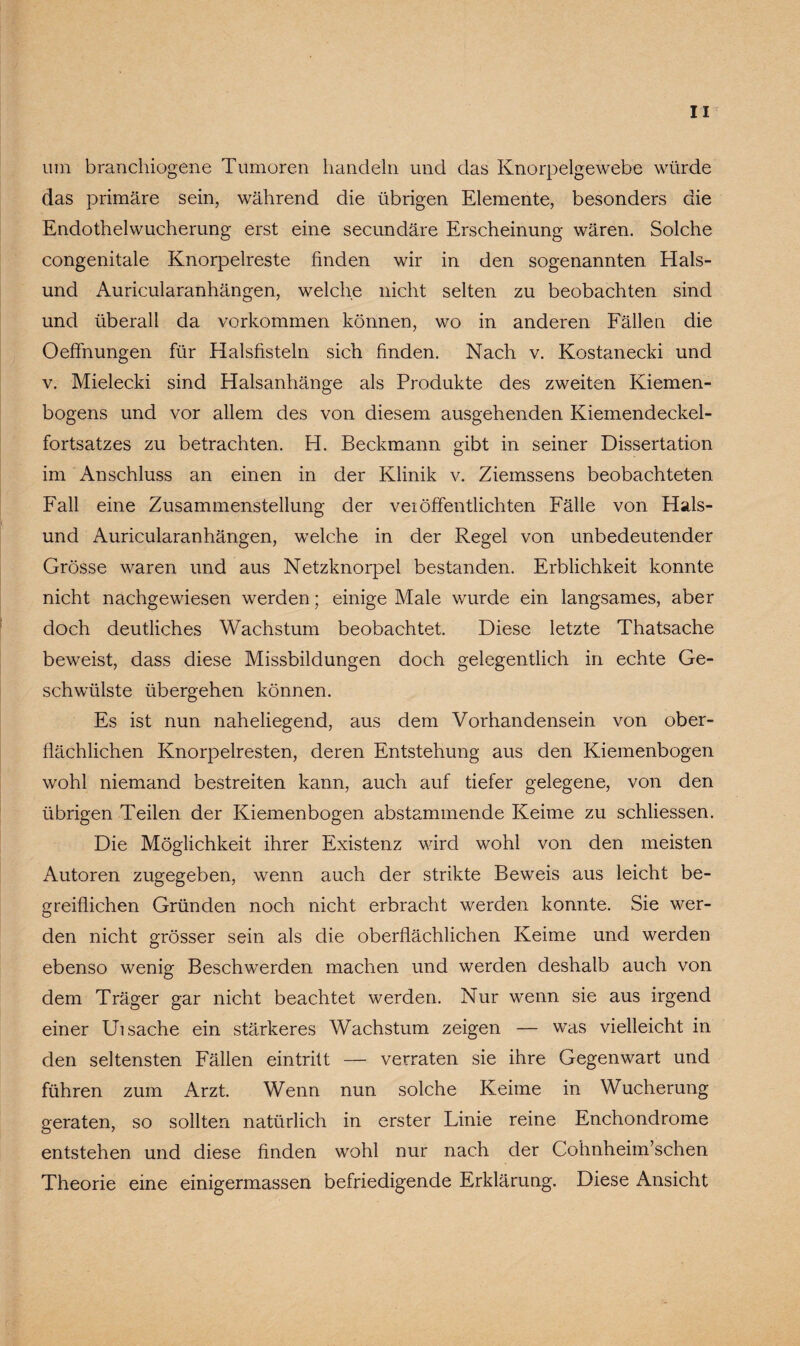 um branchiogene Tumoren handeln und das Knorpelgewebe würde das primäre sein, während die übrigen Elemente, besonders die Endothelwucherung erst eine secundäre Erscheinung wären. Solche congenitale Knorpelreste finden wir in den sogenannten Hais¬ und Auricularanhängen, welche nicht selten zu beobachten sind und überall da Vorkommen können, wo in anderen Fällen die Oeffnungen für Halsfisteln sich finden. Nach v. Kostanecki und v. Mielecki sind Halsanhänge als Produkte des zweiten Kiemen¬ bogens und vor allem des von diesem ausgehenden Kiemendeckel¬ fortsatzes zu betrachten. H. Beckmann gibt in seiner Dissertation im Anschluss an einen in der Klinik v. Ziemssens beobachteten Fall eine Zusammenstellung der veiöffentlichten Fälle von Hais¬ und Auricularanhängen, welche in der Regel von unbedeutender Grösse waren und aus Netzknorpel bestanden. Erblichkeit konnte nicht nachgewiesen werden; einige Male wurde ein langsames, aber doch deutliches Wachstum beobachtet. Diese letzte Thatsache beweist, dass diese Missbildungen doch gelegentlich in echte Ge¬ schwülste übergehen können. Es ist nun naheliegend, aus dem Vorhandensein von ober¬ flächlichen Knorpelresten, deren Entstehung aus den Kiemenbogen wohl niemand bestreiten kann, auch auf tiefer gelegene, von den übrigen Teilen der Kiemenbogen abstammende Keime zu schliessen. Die Möglichkeit ihrer Existenz wird wohl von den meisten Autoren zugegeben, wenn auch der strikte Beweis aus leicht be¬ greiflichen Gründen noch nicht erbracht werden konnte. Sie wer¬ den nicht grösser sein als die oberflächlichen Keime und werden ebenso wenig Beschwerden machen und werden deshalb auch von dem Träger gar nicht beachtet werden. Nur wenn sie aus irgend einer Ui sache ein stärkeres Wachstum zeigen — was vielleicht in den seltensten Fällen eintritt — verraten sie ihre Gegenwart und führen zum Arzt. Wenn nun solche Keime in Wucherung geraten, so sollten natürlich in erster Linie reine Enchondrome entstehen und diese finden wohl nur nach der Cohnheim’schen Theorie eine einigermassen befriedigende Erklärung. Diese Ansicht