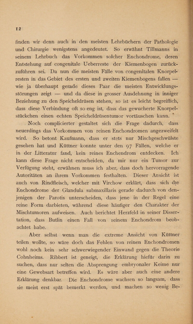 finden wir denn auch in den meisten Lehrbüchern der Pathologie und Chirurgie wenigstens angedeutet. So erwähnt Tillmanns in seinem Lehrbuch das Vorkommen solcher Enchondrome, deren Entstehung auf congenitale Ueberreste der Kiemenbogen zurück¬ zuführen sei. Da nun die meisten Fälle von congenitalen Knorpel« resten in das Gebiet des ersten und zweiten Kiemenbogens fallen — wie ja überhaupt gerade dieses Paar die meisten Entwicklungs¬ störungen zeigt — und da diese in grosser Ausdehnung in inniger Beziehung zu den Speicheldrüsen stehen, so ist es leicht begreiflich, dass diese Verbindung oft so eng ist, dass das gewucherte Knorpel¬ stückchen einen echten Speicheldrüsentumor Vortäuschen kann. Noch complicierter gestaltet sich die Frage dadurch, dass neuerdings das Vorkommen von reinen Enchondromen angezweifelt wird. So betont Kaufmann, dass er stets nur Mischgeschwülste gesehen hat und Küttner konnte unter den 97 Fällen, welche er in der Litteratur fand, kein reines Enchendrom entdecken. Ich kann diese Frage nicht entscheiden, da mir nur ein Tumor zur Verfügung steht, erwähnen muss ich aber, dass doch hervorragende Autoritäten an ihrem Vorkommen festhalten. Dieser Ansicht ist auch von Rindfleisch, welcher mit Virchow erklärt, dass sich die Enchondrome der Glandula submaxillaris gerade dadurch von den¬ jenigen der Parotis unterscheiden, dass jene in der Regel eine reine Form darbieten, während diese häufiger den Charakter der Mischtumoren aufweisen. Auch berichtet Herzfeld in seiner Disser¬ tation, dass Butlin einen Fall von ieinem Enchondrom beob¬ achtet habe. Aber selbst wenn man die extreme Ansicht von Küttner teilen wollte, so wäre doch das Fehlen von reinen Enchondromen wohl noch kein sehr schwerwiegender Einwand gegen die Theorie Cohnheims. Ribbert ist geneigt, die Erklärung hiefür darin zu suchen, dass nur selten die Absprengung embryonaler Keime nur eine Gewebsart betreffen wird. Es wäre aber auch eine andere Erklärung denkbar. Die Enchondrome wachsen so langsam, dass sie meist erst spät bemerkt werden, und machen so wenig Be-