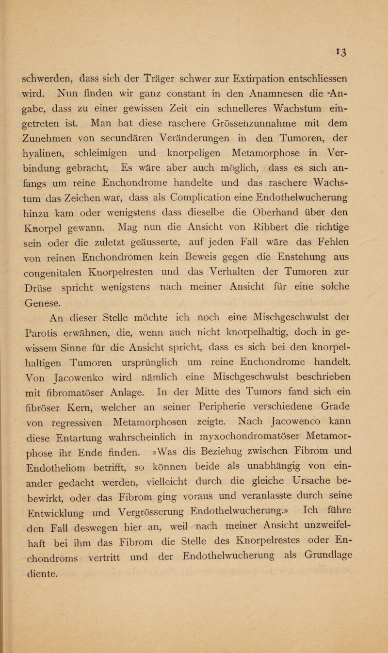 schwerden, dass sich der Träger schwer zur Extirpation entschliessen wird. Nun finden wir ganz constant in den Anamnesen die «An¬ gabe, dass zu einer gewissen Zeit ein schnelleres Wachstum ein- getreten ist. Man hat diese raschere Grösseiizunnahme mit dem Zunehmen von secundären Veränderungen in den Tumoren, der hyalinen, schleimigen und knorpeligen Metamorphose in Ver¬ bindung gebracht, Es wäre aber auch möglich, dass es sich an¬ fangs um reine Enchondrome handelte und das raschere Wachs¬ tum das Zeichen war, dass als Complication eine Endothelwucherung hinzu kam oder wenigstens dass dieselbe die Oberhand über den Knorpel gewann. Mag nun die Ansicht von Ribbert die richtige sein oder die zuletzt geäusserte, auf jeden Fall wäre das Fehlen von reinen Enchondromen kein Beweis gegen die Enstehung aus congenitalen Knorpelresten und das Verhalten der Tumoren zur Drüse spricht wenigstens nach meiner Ansicht für eine solche Genese. An dieser Stelle möchte ich noch eine Mischgeschwulst der Parotis erwähnen, die, wenn auch nicht knorpelhaltig, doch in ge¬ wissem Sinne für die Ansicht spricht, dass es sich bei den knorpel¬ haltigen Tumoren ursprünglich um reine Enchondrome handelt. Von Jacowenko wird nämlich eine Mischgeschwulst beschrieben mit fibromatöser Anlage. In der Mitte des Tumors fand sich ein fibröser Kern, welcher an seiner Peripherie verschiedene Grade von regressiven Metamorphosen zeigte. Nach Jacowenco kann diese Entartung wahrscheinlich in myxochondromatöser Metamor¬ phose ihr Ende finden. »Was dis Beziehug zwischen Fibrom und Endotheliom betrifft, so können beide als unabhängig von ein¬ ander gedacht werden, vielleicht durch die gleiche Ursache be- bewirkt, oder das Fibrom ging voraus und veranlasste durch seine Entwicklung und Vergrösserung Endothel Wucherung.» Ich führe den Fall deswegen hier an, weil nach meiner Ansicht unzweifel¬ haft bei ihm das Fibrom die Stelle des Knorpelrestes oder En- chondroms vertritt und der Endothelwucherung als Grundlage diente.