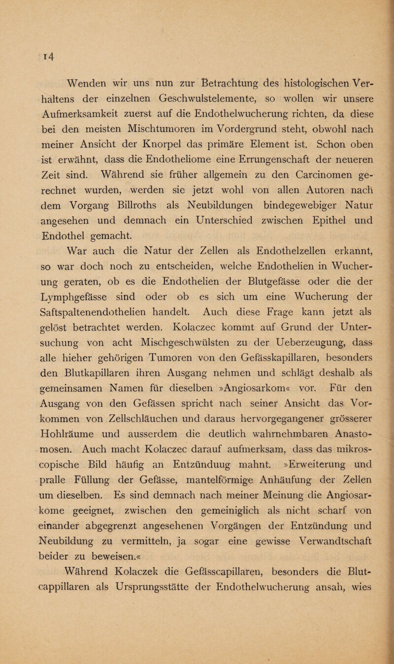 Wenden wir uns nun zur Betrachtung des histologischen Ver¬ haltens der einzelnen Geschwulstelemente, so wollen wir unsere Aufmerksamkeit zuerst auf die Endothelwucherung richten, da diese bei den meisten Mischtumoren im Vordergrund steht, obwohl nach meiner Ansicht der Knorpel das primäre Element ist. Schon oben ist erwähnt, dass die Endotheliome eine Errungenschaft der neueren Zeit sind. Während sie früher allgemein zu den Carcinomen ge¬ rechnet wurden, werden sie jetzt wohl von allen Autoren nach dem Vorgang Billroths als Neubildungen bindegewebiger Natur angesehen und demnach ein Unterschied zwischen Epithel und Endothel gemacht. War auch die Natur der Zellen als Endothelzellen erkannt, so war doch noch zu entscheiden, welche Endothelien in Wucher¬ ung geraten, ob es die Endothelien der Blutgefässe oder die der Lymphgefässe sind oder ob es sich um eine Wucherung der Saftspaltenendothelien handelt. Auch diese Frage kann jetzt als gelöst betrachtet werden. Kolaczec kommt auf Grund der Unter¬ suchung von acht Mischgeschwülsten zu der Ueberzeugung, dass alle hieher gehörigen Tumoren von den Gefässkapillaren, besonders den Blutkapillaren ihren Ausgang nehmen und schlägt deshalb als gemeinsamen Namen für dieselben »Angiosarkom« vor. Für den Ausgang von den Gefässen spricht nach seiner Ansicht das Vor¬ kommen von Zellschläuchen und daraus hervorgegangener grösserer Hohlräume und ausserdem die deutlich wahrnehmbaren Anasto- mosen. Auch macht Kolaczec darauf aufmerksam, dass das mikros- copische Bild häufig an Entzünduug mahnt. »Erweiterung und pralle Füllung der Gefässe, mantelförmige Anhäufung der Zellen um dieselben. Es sind demnach nach meiner Meinung die Angiosar- kome geeignet, zwischen den gemeiniglich als nicht scharf von einander abgegrenzt angesehenen Vorgängen der Entzündung und Neubildung zu vermitteln, ja sogar eine gewisse Verwandtschaft beider zu beweisen.« Während Kolaczek die Gefässcapillaren, besonders die Blut- cappillaren als Ursprungsstätte der Endothelwucherung ansah, wies