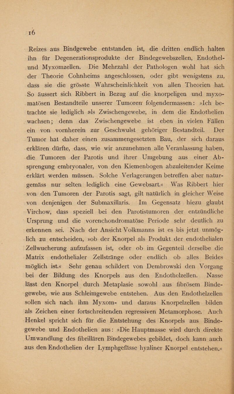 Reizes aus Bindgewebe entstanden ist, die dritten endlich halten ihn für Degenerationsprodukte der Bindegewebszellen, Endothel- und Myxomzellen. Die Mehrzahl der Pathologen wohl hat sich der Theorie Cohnheims angeschlossen, oder gibt wenigstens zu, dass sie die grösste Wahrscheinlichkeit von allen Theorien hat. So äussert sich Ribbert in Bezug auf die knorpeligen und myxo- matösen Bestandteile unserer Tumoren folgendermassen: »Ich be¬ trachte sie lediglich als Zwischengewebe, in dem die Endothelien wachsen; denn das Zwischengewebe ist eben in vielen Fällen ein von vornherein zur Geschwulst gehöriger Bestandteil. Der Tumor hat daher einen zusammengesetzten Bau, der sich daraus erklären dürfte, dass, wie wir anzunehmen alle Veranlassung haben, die Tumoren der Parotis und ihrer Umgebung aus einer Ab- sprengung embryonaler, von den Kiemenbogen abzuleitender Keime erklärt werden müssen. Solche Verlagerungen betreffen aber natur- gemäss nur selten lediglich eine Gewebsart.« Was Ribbert hier von den Tumoren der Parotis sagt, gilt natürlich in gleicher Weise von denjenigen der Submaxillaris. Im Gegensatz hiezu glaubt Virchow, dass speziell bei den Parotistumoren der entzündliche Ursprung und die vorenchondromatöse Periode sehr deutlich zu erkennen sei. Nach der Ansicht Volkmanns ist es bis jetzt unmög¬ lich zu entscheiden, »ob der Knorpel als Produkt der endothelialen Zellwucherung aufzufassen ist, oder ob im Gegenteil derselbe die Matrix endothelialer Zellstränge oder endlich ob alles Beides möglich ist.« Sehr genau schildert von Dembrowski den Vorgang bei der Bildung des Knorpels aus den Endothelzellen. Nasse lässt den Knorpel durch Metaplasie sowohl aus fibrösem Binde¬ gewebe, wie aus Schleimgewebe entstehen. Aus den Endothelzellen sollen sich nach ihm Myxom- und daraus Knorpelzellen bilden als Zeichen einer fortschreitenden regressiven Metamorphose. Auch Henkel spricht sich für die Entstehung des Knorpels aus Binde¬ gewebe und Endothelien aus: »Die Hauptmasse wird durch direkte Umwandlung des fibrillären Bindegewebes gebildet, doch kann auch aus den Endothelien der Lymphgefässe hyaliner Knorpel entstehen*«