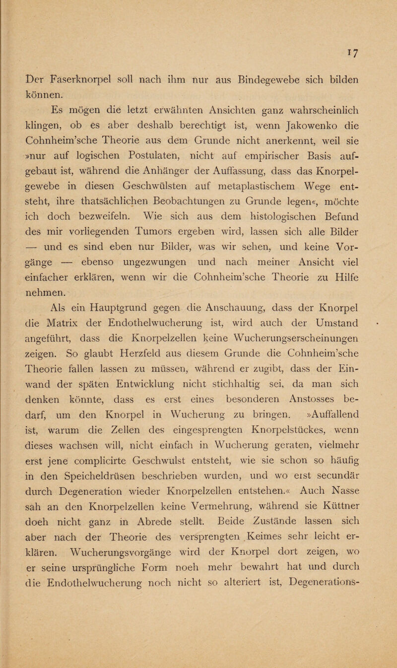 Der Faserknorpel soll nach ihm nur aus Bindegewebe sich bilden können. Es mögen die letzt erwähnten Ansichten ganz wahrscheinlich klingen, ob es aber deshalb berechtigt ist, wenn Jakowenko die Cohnheim’sche Theorie aus dem Grunde nicht anerkennt, weil sie »nur auf logischen Postulaten, nicht auf empirischer Basis auf¬ gebaut ist, während die Anhänger der Auffassung, dass das Knorpel¬ gewebe in diesen Geschwülsten auf metaplastischem Wege ent¬ steht, ihre thatsächlichen Beobachtungen zu Grunde legen«, möchte ich doch bezweifeln. Wie sich aus dem histologischen Befund des mir vorliegenden Tumors ergeben wird, lassen sich alle Bilder — und es sind eben nur Bilder, was wir sehen, und keine Vor¬ gänge — ebenso ungezwungen und nach meiner Ansicht viel einfacher erklären, wenn wir die Cohnheim’sche Theorie zu Hilfe nehmen. Als ein Hauptgrund gegen die Anschauung, dass der Knorpel die Matrix der Endothelwucherung ist, wird auch der Umstand angeführt, dass die Knorpelzellen keine Wucherungserscheinungen zeigen. So glaubt Herzfeld aus diesem Grunde die Cohnheim’sche Theorie fallen lassen zu müssen, während er zugibt, dass der Ein- wand der späten Entwicklung nicht stichhaltig sei, da man sich denken könnte, dass es erst eines besonderen Anstosses be¬ darf, um den Knorpel in Wucherung zu bringen. »Auffallend ist, warum die Zellen des eingesprengten Knorpelstückes, wenn dieses wachsen will, nicht einfach in Wucherung geraten, vielmehr erst jene complicirte Geschwulst entsteht, wie sie schon so häufig in den Speicheldrüsen beschrieben wurden, und wo eist secundär durch Degeneration wieder Knorpelzellen entstehen.« Auch Nasse sah an den Knorpelzellen keine Vermehrung, während sie Küttner doeh nicht ganz in Abrede stellt. Beide Zustände lassen sich aber nach der Theorie des versprengten Keimes sehr leicht er¬ klären. WTucherungsVorgänge wird der Knorpel dort zeigen, wo er seine ursprüngliche Form noeh mehr bewahrt hat und durch die Endothelwucherung noch nicht so alteriert ist, Degenerations-
