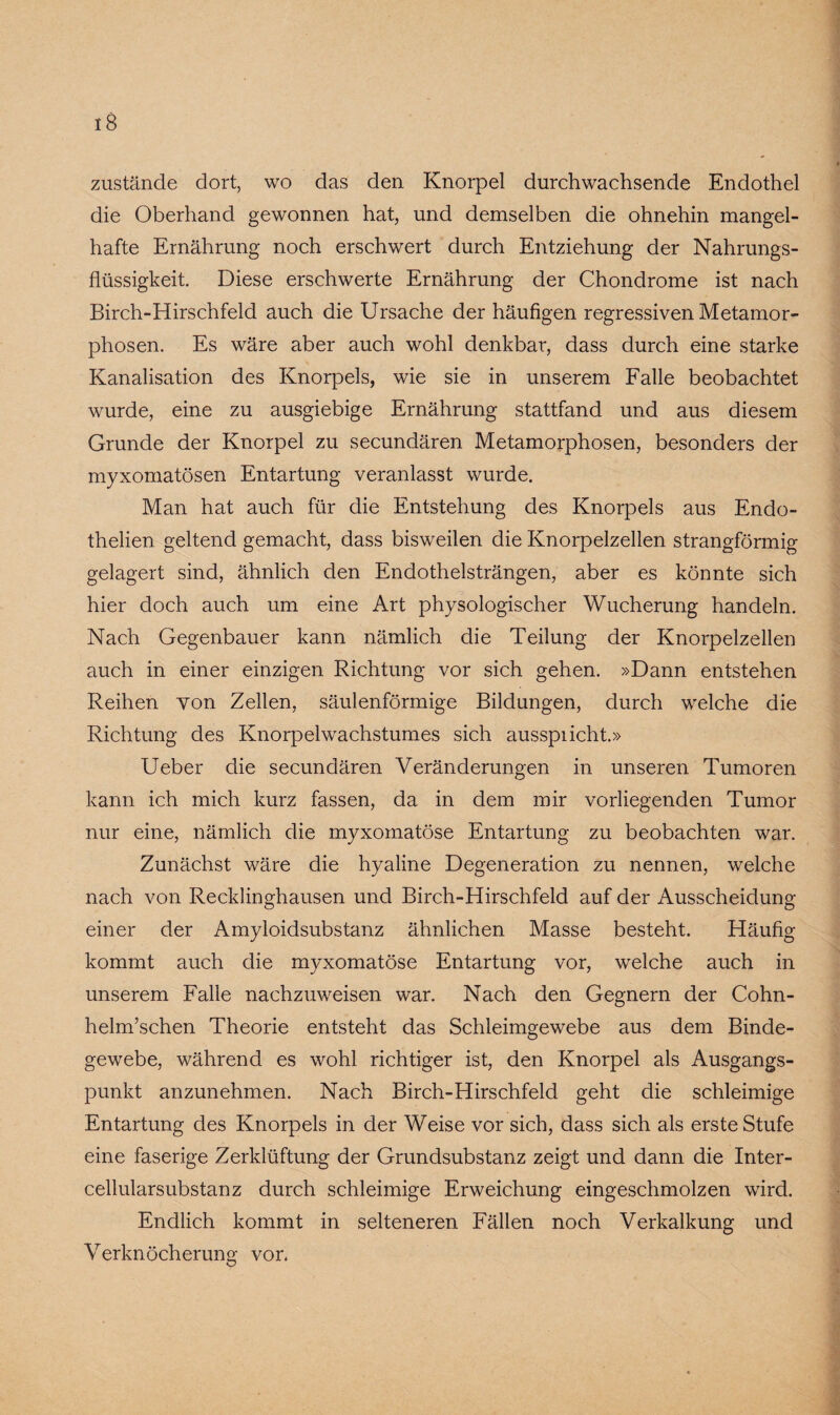 zustände dort, wo das den Knorpel durchwachsende Endothel die Oberhand gewonnen hat, und demselben die ohnehin mangel¬ hafte Ernährung noch erschwert durch Entziehung der Nahrungs¬ flüssigkeit. Diese erschwerte Ernährung der Chondrome ist nach Birch-Hirschfeld auch die Ursache der häufigen regressiven Metamor¬ phosen. Es wäre aber auch wohl denkbar, dass durch eine starke Kanalisation des Knorpels, wie sie in unserem Falle beobachtet wurde, eine zu ausgiebige Ernährung stattfand und aus diesem Grunde der Knorpel zu secundären Metamorphosen, besonders der myxomatösen Entartung veranlasst wurde. Man hat auch für die Entstehung des Knorpels aus Endo- thelien geltend gemacht, dass bisweilen die Knorpelzellen strangförmig gelagert sind, ähnlich den Endothelsträngen, aber es könnte sich hier doch auch um eine Art physologischer Wucherung handeln. Nach Gegenbauer kann nämlich die Teilung der Knorpelzellen auch in einer einzigen Richtung vor sich gehen. »Dann entstehen Reihen yon Zellen, säulenförmige Bildungen, durch welche die Richtung des Knorpelwachstumes sich ausspiicht.» Ueber die secundären Veränderungen in unseren Tumoren kann ich mich kurz fassen, da in dem mir vorliegenden Tumor nur eine, nämlich die myxomatöse Entartung zu beobachten war. Zunächst wäre die hyaline Degeneration zu nennen, welche nach von Recklinghausen und Birch-Hirschfeld auf der Ausscheidung einer der Amyloidsubstanz ähnlichen Masse besteht. Häufig kommt auch die myxomatöse Entartung vor, welche auch in unserem Falle nachzuweisen war. Nach den Gegnern der Cohn- helm’schen Theorie entsteht das Schleimgewebe aus dem Binde¬ gewebe, während es wohl richtiger ist, den Knorpel als Ausgangs¬ punkt anzunehmen. Nach Birch-Hirschfeld geht die schleimige Entartung des Knorpels in der Weise vor sich, dass sich als erste Stufe eine faserige Zerklüftung der Grundsubstanz zeigt und dann die Inter¬ cellularsubstanz durch schleimige Erweichung eingeschmolzen wird. Endlich kommt in selteneren Fällen noch Verkalkung und Verknöcherung vor.