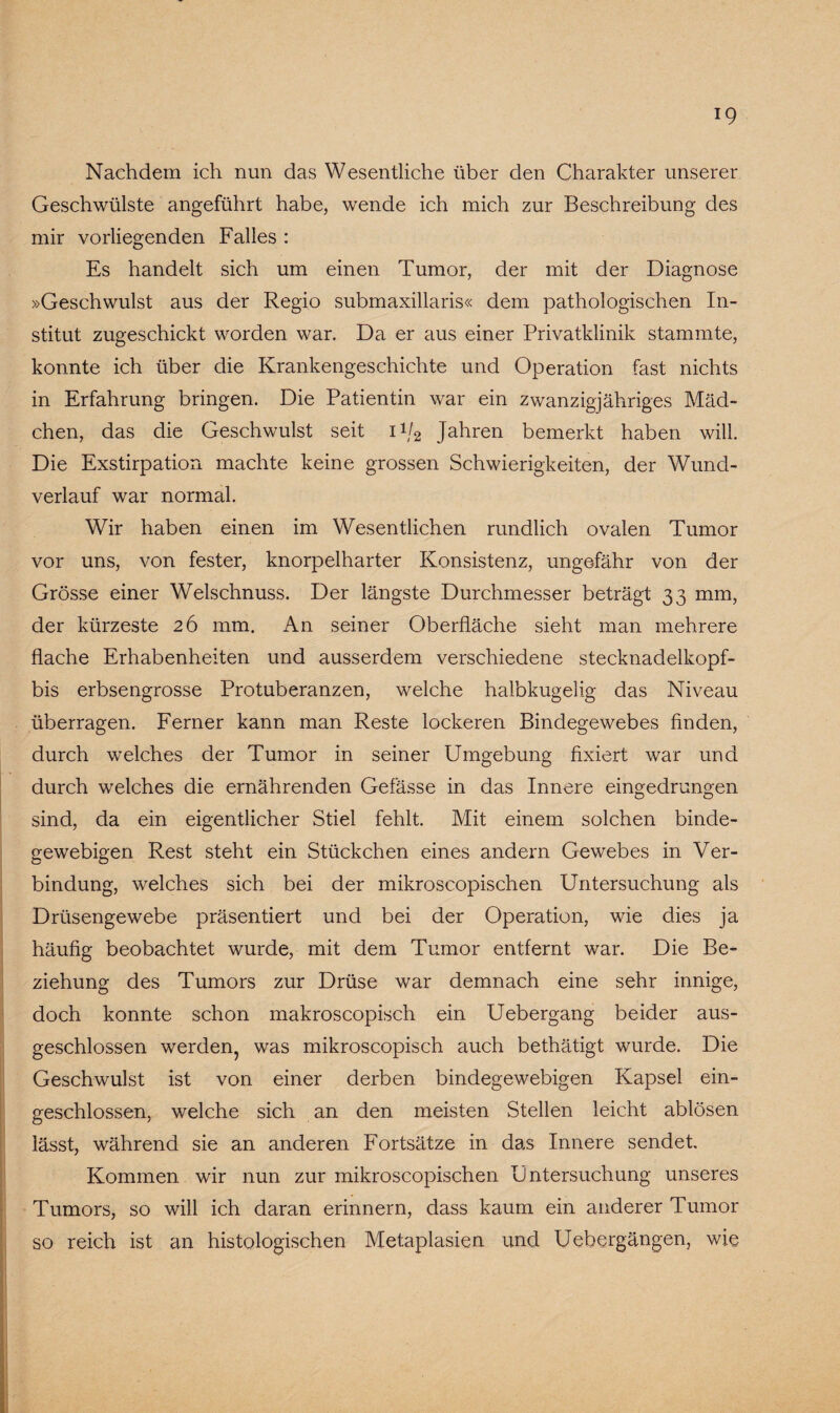 Nachdem ich nun das Wesentliche über den Charakter unserer Geschwülste angeführt habe, wende ich mich zur Beschreibung des mir vorliegenden Falles : Es handelt sich um einen Tumor, der mit der Diagnose »Geschwulst aus der Regio submaxillaris« dem pathologischen In¬ stitut zugeschickt worden war. Da er aus einer Privatklinik stammte, konnte ich über die Krankengeschichte und Operation fast nichts in Erfahrung bringen. Die Patientin war ein zwanzigjähriges Mäd¬ chen, das die Geschwulst seit ii/2 Jahren bemerkt haben will. Die Exstirpation machte keine grossen Schwierigkeiten, der Wund¬ verlauf war normal. Wir haben einen im Wesentlichen rundlich ovalen Tumor vor uns, von fester, knorpelharter Konsistenz, ungefähr von der Grösse einer Welschnuss. Der längste Durchmesser beträgt 33 mm, der kürzeste 26 mm. An seiner Oberfläche sieht man mehrere flache Erhabenheiten und ausserdem verschiedene stecknadelkopf- bis erbsengrosse Protuberanzen, welche halbkugelig das Niveau überragen. Ferner kann man Reste lockeren Bindegewebes finden, durch welches der Tumor in seiner Umgebung fixiert war und durch welches die ernährenden Gelasse in das Innere eingedrungen sind, da ein eigentlicher Stiel fehlt. Mit einem solchen binde¬ gewebigen Rest steht ein Stückchen eines andern Gewebes in Ver¬ bindung, welches sich bei der mikroscopischen Untersuchung als Drüsengewebe präsentiert und bei der Operation, wie dies ja häufig beobachtet wurde, mit dem Tumor entfernt war. Die Be¬ ziehung des Tumors zur Drüse war demnach eine sehr innige, doch konnte schon makroscopisch ein Uebergang beider aus¬ geschlossen werden, was mikroscopisch auch bethätigt wurde. Die Geschwulst ist von einer derben bindegewebigen Kapsel ein¬ geschlossen, welche sich an den meisten Stellen leicht ablösen lässt, während sie an anderen Fortsätze in das Innere sendet. Kommen wir nun zur mikroscopischen Untersuchung unseres Tumors, so will ich daran erinnern, dass kaum ein anderer Tumor so reich ist an histologischen Metaplasien und Uebergängen, wie