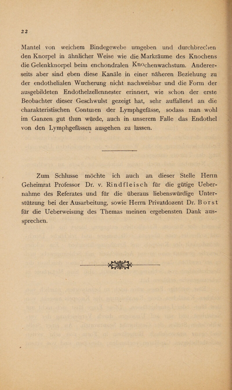 Mantel von weichem Bindegewebe umgeben und durchbrechen den Knorpel in ähnlicher Weise wie die Markräume des Knochens die Gelenkknorpel beim enchondralen Knochenwachstum. Anderer¬ seits aber sind eben diese Kanäle in einer näheren Beziehung zu der endothelialen Wucherung nicht nachweisbar und die Form der ausgebildeten Endothelzellennester erinnert, wie schon der erste Beobachter dieser Geschwulst gezeigt hat, sehr auffallend an die charakteristischen Contuien der Lymphgefässe, sodass man wohl im Ganzen gut thun würde, auch in unserem Falle das Endothel von den Lymphgefässen ausgehen zu lassen. Zum Schlüsse möchte ich auch an dieser Stelle Herrn Geheimrat Professor Dr. v. Rindfleisch für die gütige Ueber- nahme des Referates und für die überaus liebenswürdige Unter¬ stützung bei der Ausarbeitung, sowie Herrn Privatdozent Dr. Borst für die Ueberweisung des Themas meinen ergebensten Dank aus¬ sprechen.