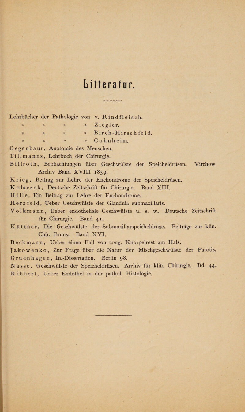 Literatur. Lehrbücher der Pathologie von v. Rindfleisch. » » » » Ziegler. » » » » B i r c h - H i r s c h f e 1 d. » « » » Cohnheim. Gegenbaur, Anotomie des Menschen. Tillmanns, Lehrbuch der Chirurgie. Billroth, Beobachtungen über Geschwülste der Speicheldrüsen. Yirchow Archiv Band XVIII 1859. Krieg, Beitrag zur Lehre der Enchondrome der Speicheldrüsen. Kolaczek, Deutsche Zeitschrift für Chirurgie. Band XIII. Hille, Ein Beitrag zur Lehre der Enchondrome. Herzfeld, Ueber Geschwülste der Glandula submaxillaris. V o 1 k m a n n , Ueber endotheliale Geschwülste u. s. w. Deutsche Zeitschrift für Chirurgie. Band 41. Küttner, Die Geschwülste der Submaxillarspeicheldrüse. Beiträge zur klin. Chir. Bruns. Band XVI. Beckmann, Ueber einen Fall von cong. Knorpelrest am Hals. Jakowenko, Zur Frage über die Natur der Mischgeschwülste der Parotis. Gruenhagen, In.-Dissertation. Berlin 98. Nasse, Geschwülste der Speicheldrüsen. Archiv für klin. Chirurgie. Bd. 44. Ribbert, Ueber Endothel in der pathol. Histologie.