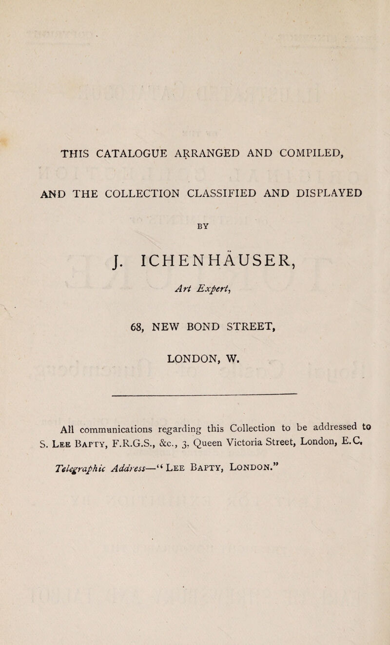 THIS CATALOGUE ARRANGED AND COMPILED, AND THE COLLECTION CLASSIFIED AND DISPLAYED BY J. ICHENHAUSER, Art Expert, 68, NEW BOND STREET, LONDON, W. All communications regarding this Collection to be addressed to S. Lee Bapty, F.R.G.S., &c., 3. Queen Victoria Street, London, E.C, Telegraphic Address—“Lee Bapty, London.”