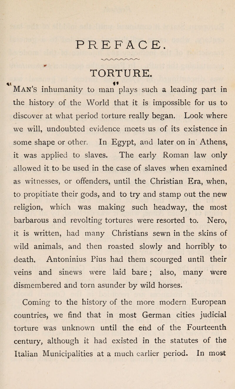 PREFACE. v TORTURE. I< Man’s inhumanity to man plays such a leading part in the history of the World that it is impossible for us to discover at what period torture really began. Look where we will, undoubted evidence meets us of its existence in some shape or other. In Egypt, and later on in Athens, it was applied to slaves. The early Roman law only allowed it to be used in the case of slaves when examined as witnesses, or offenders, until the Christian Era, when, to propitiate their gods, and to try and stamp out the new religion, which was making such headway, the most barbarous and revolting tortures were resorted to. Nero, it is written, had many Christians sewn in the skins of wild animals, and then roasted slowly and horribly to death, Antoninius Pius had them scourged until their veins and sinews were laid bare; also, many were dismembered and torn asunder by wild horses. Coming to the history of the more modern European countries, we find that in most German cities judicial torture was unknown until the end of the Fourteenth century, although it had existed in the statutes of the Italian Municipalities at a much earlier period. In most