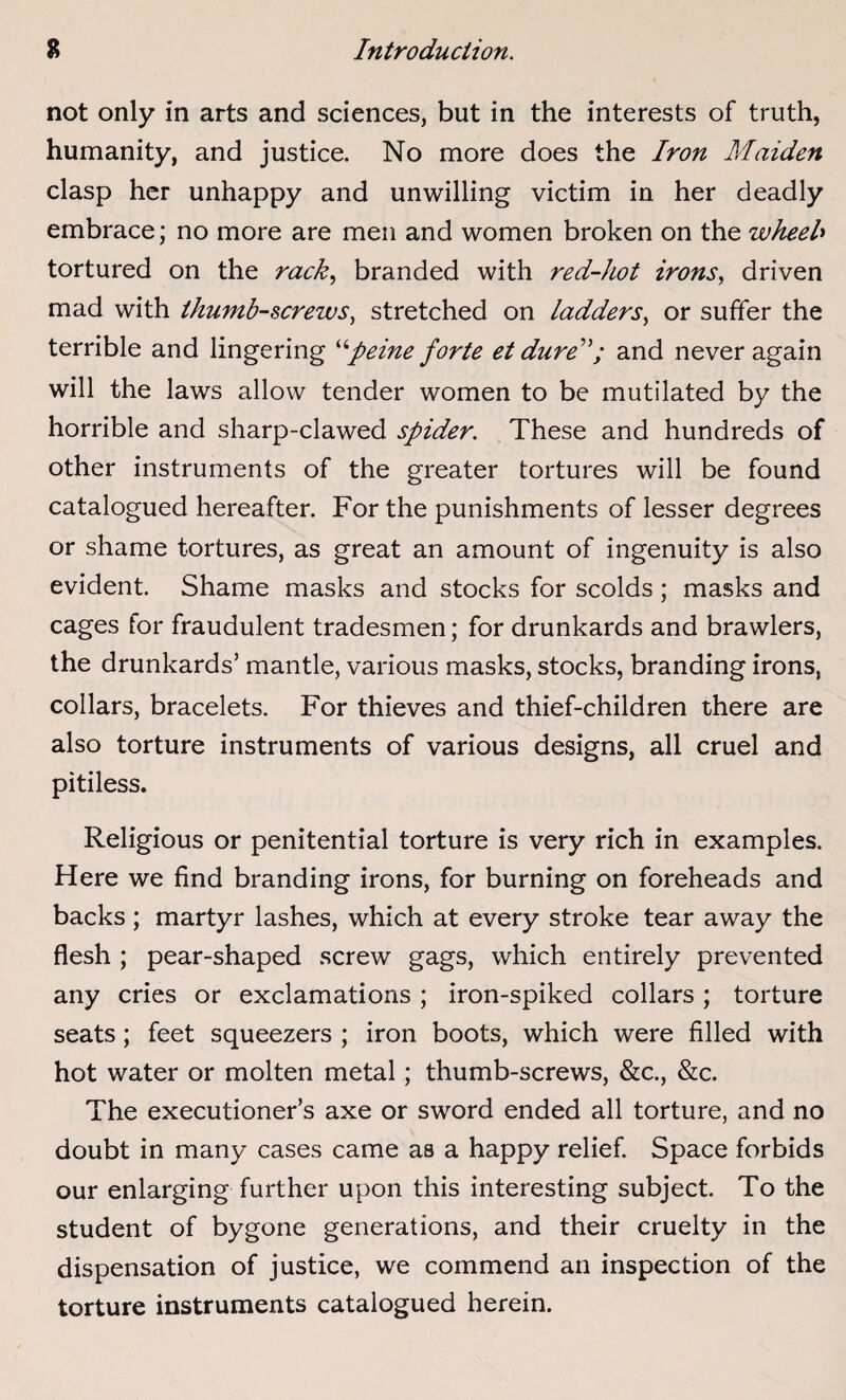 Introduction. % not only in arts and sciences, but in the interests of truth, humanity, and justice. No more does the Iron Maiden clasp her unhappy and unwilling victim in her deadly embrace; no more are men and women broken on the wheel» tortured on the rack, branded with red-hot irons, driven mad with thumb-screws, stretched on ladders, or suffer the terrible and lingering “peine forte et dure; and never again will the laws allow tender women to be mutilated by the horrible and sharp-clawed spider. These and hundreds of other instruments of the greater tortures will be found catalogued hereafter. For the punishments of lesser degrees or shame tortures, as great an amount of ingenuity is also evident. Shame masks and stocks for scolds; masks and cages for fraudulent tradesmen; for drunkards and brawlers, the drunkards’ mantle, various masks, stocks, branding irons, collars, bracelets. For thieves and thief-children there are also torture instruments of various designs, all cruel and pitiless. Religious or penitential torture is very rich in examples. Here we find branding irons, for burning on foreheads and backs; martyr lashes, which at every stroke tear away the flesh ; pear-shaped screw gags, which entirely prevented any cries or exclamations ; iron-spiked collars ; torture seats; feet squeezers ; iron boots, which were filled with hot water or molten metal; thumb-screws, &c., &c. The executioner’s axe or sword ended all torture, and no doubt in many cases came as a happy relief. Space forbids our enlarging further upon this interesting subject. To the student of bygone generations, and their cruelty in the dispensation of justice, we commend an inspection of the torture instruments catalogued herein.