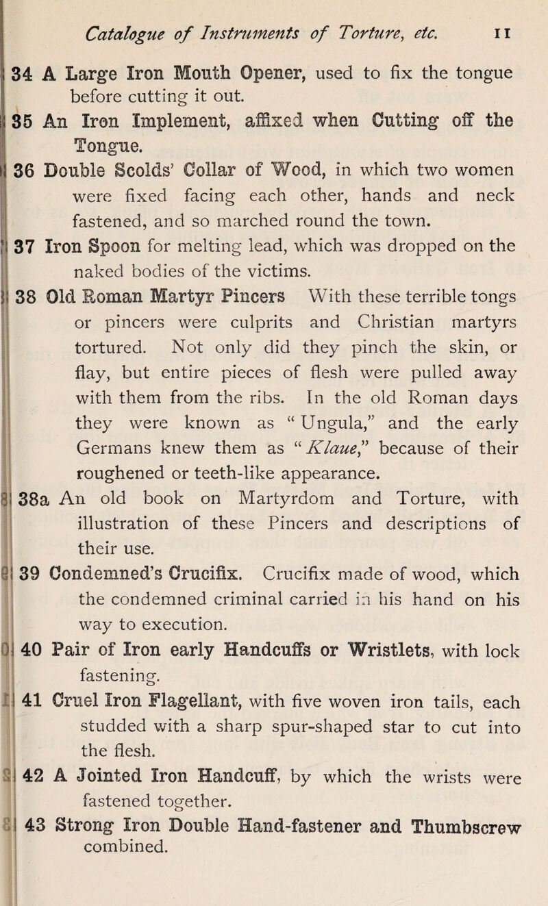 i 34 A Large Iron Month Opener, used to fix the tongue before cutting it out. 35 An Iron Implement, affixed when Cutting off the Tongue. 36 Double Scolds’ Collar of Wood, in which two women were fixed facing each other, hands and neck fastened, and so marched round the town. 37 Iron Spoon for melting lead, which was dropped on the naked bodies of the victims. 38 Old Roman Martyr Pincers With these terrible tongs or pincers were culprits and Christian martyrs tortured. Not only did they pinch the skin, or flay, but entire pieces of flesh were pulled away with them from the ribs. In the old Roman days they were known as “ Ungula,” and the early Germans knew them as “ Klaue,” because of their roughened or teeth-like appearance, i 38a An old book on Martyrdom and Torture, with illustration of these Pincers and descriptions of their use. 1 39 Condemned’s Crucifix. Crucifix made of wood, which the condemned criminal carried in his hand on his way to execution. 40 Pair of Iron early Handcuffs or Wristlets, with lock fastening. I a 41 Cruel Iron Flagellant, with five woven iron tails, each studded with a sharp spur-shaped star to cut into the flesh. 42 A Jointed Iron Handcuff, by which the wrists were fastened together. i 43 Strong Iron Double Hand-fastener and Thumbscrew combined.