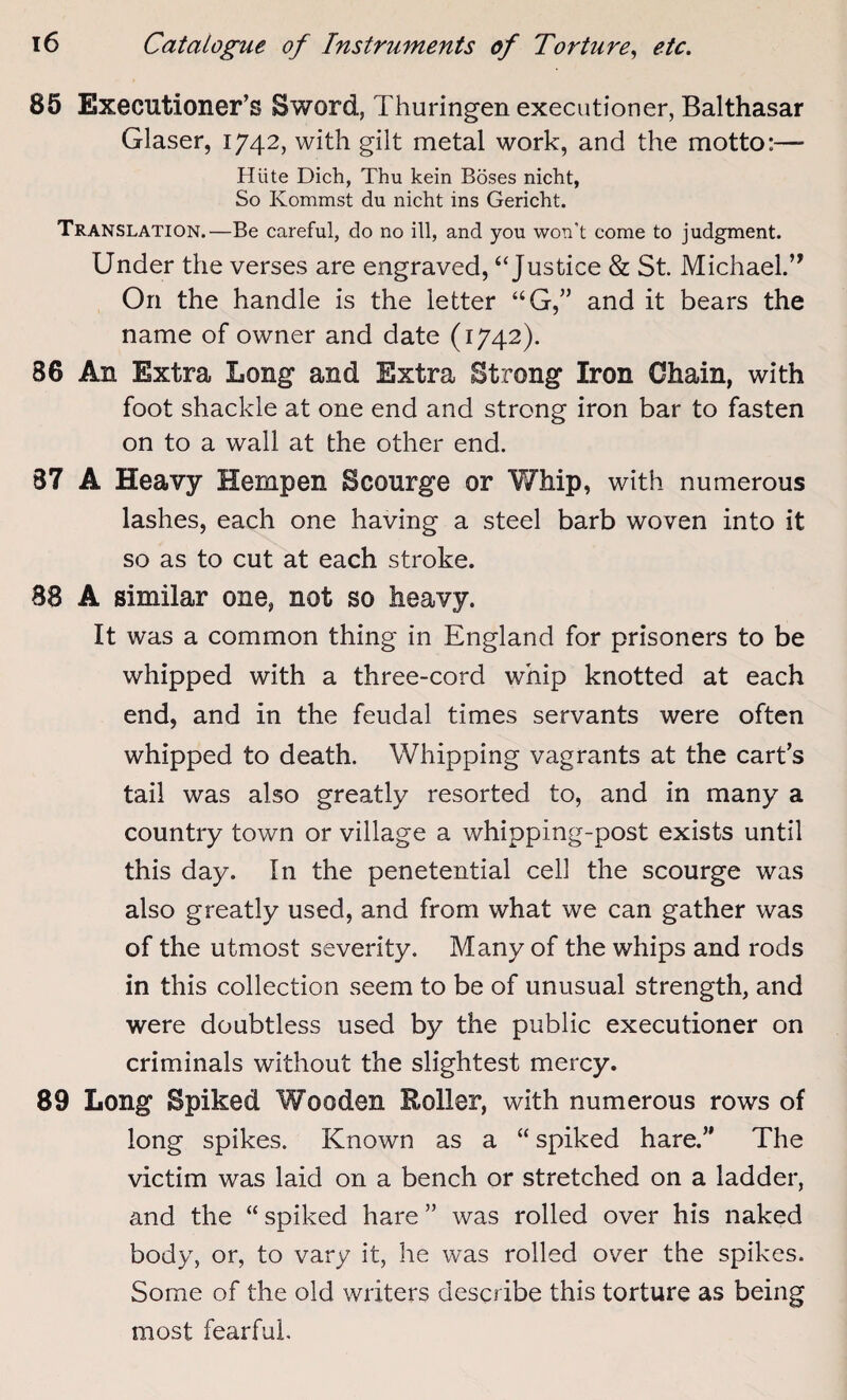 85 Executioner’s Sword, Thuringen executioner, Balthasar Glaser, 1742, with gilt metal work, and the motto:— Hiite Dich, Thu kein Boses nicht, So Ivommst du nicht ins Gericht. Translation.—Be careful, do no ill, and you won't come to judgment. Under the verses are engraved, ‘‘Justice & St. Michael.” On the handle is the letter “G,” and it bears the name of owner and date (1742). 86 An Extra Long and Extra Strong Iron Chain, with foot shackle at one end and strong iron bar to fasten on to a wall at the other end. 87 A Heavy Hempen Scourge or Whip, with numerous lashes, each one having a steel barb woven into it so as to cut at each stroke. 88 A similar one, not so heavy. It was a common thing in England for prisoners to be whipped with a three-cord whip knotted at each end, and in the feudal times servants were often whipped to death. Whipping vagrants at the cart’s tail was also greatly resorted to, and in many a country town or village a whipping-post exists until this day. In the penetential cell the scourge was also greatly used, and from what we can gather was of the utmost severity. Many of the whips and rods in this collection seem to be of unusual strength, and were doubtless used by the public executioner on criminals without the slightest mercy. 89 Long Spiked Wooden Roller, with numerous rows of long spikes. Known as a “ spiked hare.” The victim was laid on a bench or stretched on a ladder, and the “ spiked hare ” was rolled over his naked body, or, to vary it, he was rolled over the spikes. Some of the old writers describe this torture as being most fearful.