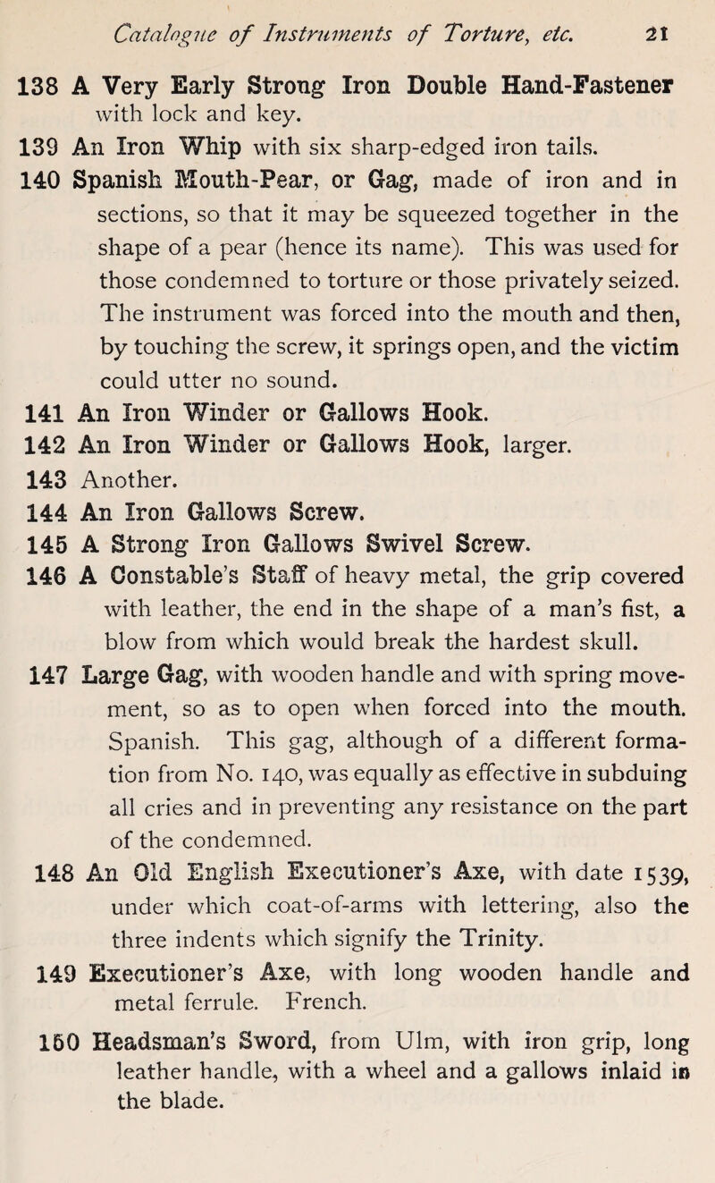 138 A Very Early Strong Iron Double Hand-Fastener with lock and key. 139 An Iron Whip with six sharp-edged iron tails. 140 Spanish Mouth-Pear, or Gag, made of iron and in sections, so that it may be squeezed together in the shape of a pear (hence its name). This was used for those condemned to torture or those privately seized. The instrument was forced into the mouth and then, by touching the screw, it springs open, and the victim could utter no sound. 141 An Iron Winder or Gallows Hook. 142 An Iron Winder or Gallows Hook, larger. 143 Another. 144 An Iron Gallows Screw. 145 A Strong Iron Gallows Swivel Screw. 146 A Constable’s Staff of heavy metal, the grip covered with leather, the end in the shape of a man’s fist, a blow from which would break the hardest skull. 147 Large Gag, with wooden handle and with spring move¬ ment, so as to open when forced into the mouth. Spanish. This gag, although of a different forma¬ tion from No. 140, was equally as effective in subduing all cries and in preventing any resistance on the part of the condemned. 148 An Old English Executioner’s Axe, with date 1539, under which coat-of-arms with lettering, also the three indents which signify the Trinity. 149 Executioner’s Axe, with long wooden handle and metal ferrule. French. 160 Headsman’s Sword, from Ulm, with iron grip, long leather handle, with a wheel and a gallows inlaid in the blade.