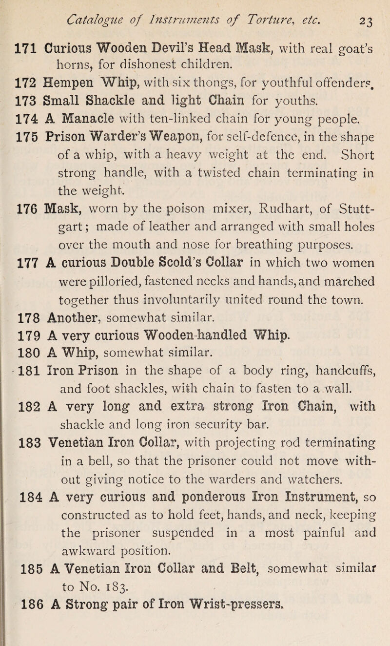 171 Curious Wooden Devil’s Head Mask, with real goat’s horns, for dishonest children. 172 Hempen Whip, with six thongs, for youthful offenders. 173 Small Shackle and light Chain for youths. 174 A Manacle with ten-linked chain for young people. 175 Prison Warder’s Weapon, for self-defence, in the shape of a whip, with a heavy weight at the end. Short strong handle, with a twisted chain terminating in the weight. 176 Mask, worn by the poison mixer, Rudhart, of Stutt¬ gart ; made of leather and arranged with small holes over the mouth and nose for breathing purposes. 177 A curious Double Scold’s Collar in which two women were pilloried, fastened necks and hands, and marched together thus involuntarily united round the town. 178 Another, somewhat similar. 179 A very curious Wooden-handled Whip. 180 A Whip, somewhat similar. ■ 181 Iron Prison in the shape of a body ring, handcuffs, and foot shackles, with chain to fasten to a wall. 182 A very long and extra strong Iron Chain, with shackle and long iron security bar. 183 Venetian Iron Collar, with projecting rod terminating in a bell, so that the prisoner could not move with¬ out giving notice to the warders and watchers. 184 A very curious and ponderous Iron Instrument, so constructed as to hold feet, hands, and neck, keeping the prisoner suspended in a most painful and awkward position. 185 A Venetian Iron Collar and Belt, somewhat similar to No. 183. 186 A Strong pair of Iron Wrist-pressers*