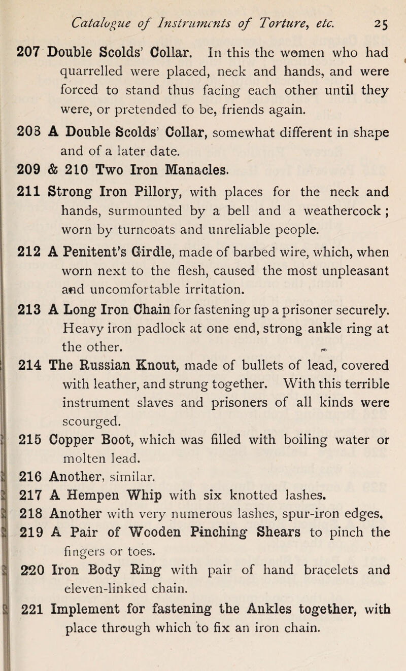 K? 207 Double Scolds’ Collar. In this the women who had quarrelled were placed, neck and hands, and were forced to stand thus facing each other until they were, or pretended to be, friends again. 20B A Double Scolds’ Collar, somewhat different in shape 209 & 210 Two Iron Manacles. 211 Strong Iron Pillory, with places for the neck and hands, surmounted by a bell and a weathercock ; worn by turncoats and unreliable people. 212 A Penitent’s Girdle, made of barbed wire, which, when worn next to the flesh, caused the most unpleasant and uncomfortable irritation. 213 A Long Iron Chain for fastening up a prisoner securely. Heavy iron padlock at one end, strong ankle ring at the other. 214 The Russian Knout, made of bullets of lead, covered with leather, and strung together. With this terrible instrument slaves and prisoners of all kinds were scourged. 215 Copper Boot, which was filled with boiling water or molten lead. 2 216 Another, similar. 2 217 A Hempen Whip with six knotted lashes. 2j 218 Another with very numerous lashes, spur-iron edges, 5: 219 A Pair of Wooden Pinching Shears to pinch the fingers or toes. 220 Iron Body Ring with pair of hand bracelets and eleven-linked chain. i 221 Implement for fastening the Ankles together, with place through which to fix an iron chain.