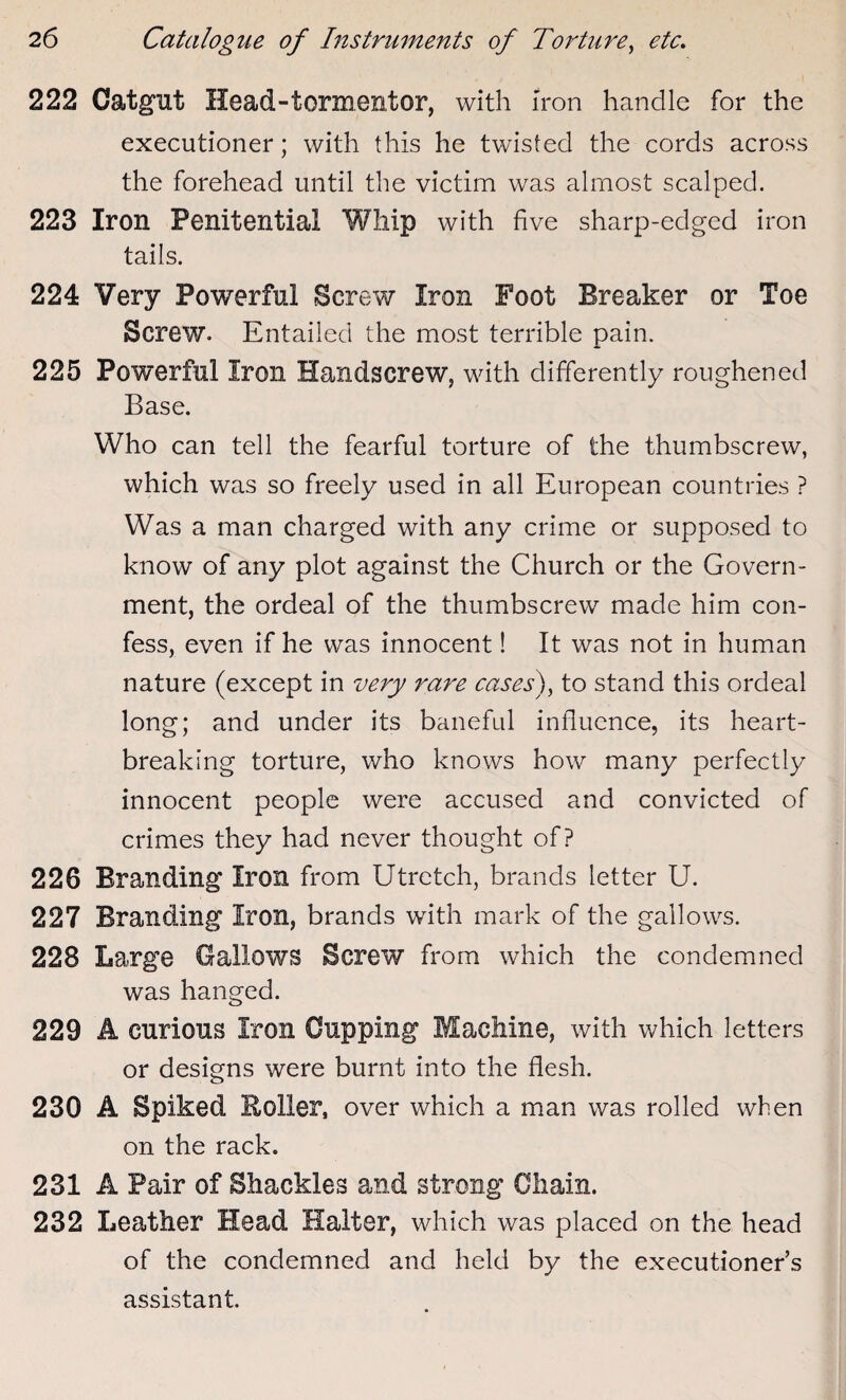 222 Catgut Head-tormentor, with iron handle for the executioner; with this he twisted the cords across the forehead until the victim was almost scalped. 223 Iron Penitential Whip with five sharp-edged iron tails. 224 Very Powerful Screw Iron Foot Breaker or Toe Screw. Entailed the most terrible pain. 225 Powerful Iron Handscrew, with differently roughened Base. Who can tell the fearful torture of the thumbscrew, which was so freely used in all European countries ? Was a man charged with any crime or supposed to know of any plot against the Church or the Govern¬ ment, the ordeal of the thumbscrew made him con¬ fess, even if he was innocent! It was not in human nature (except in very rare cases), to stand this ordeal long; and under its baneful influence, its heart¬ breaking torture, who knows how many perfectly innocent people were accused and convicted of crimes they had never thought of? 226 Branding Iron from Utretch, brands letter U. 227 Branding Iron, brands with mark of the gallows. 228 Large Gallows Screw from which the condemned was hanged. 229 A curious Iron Cupping Machine, with which letters or designs were burnt into the flesh. 230 A Spiked Roller, over which a man was rolled when on the rack. 231 A Pair of Shackles and strong Chain. 232 Leather Head Halter, which was placed on the head of the condemned and held by the executioner’s assistant.