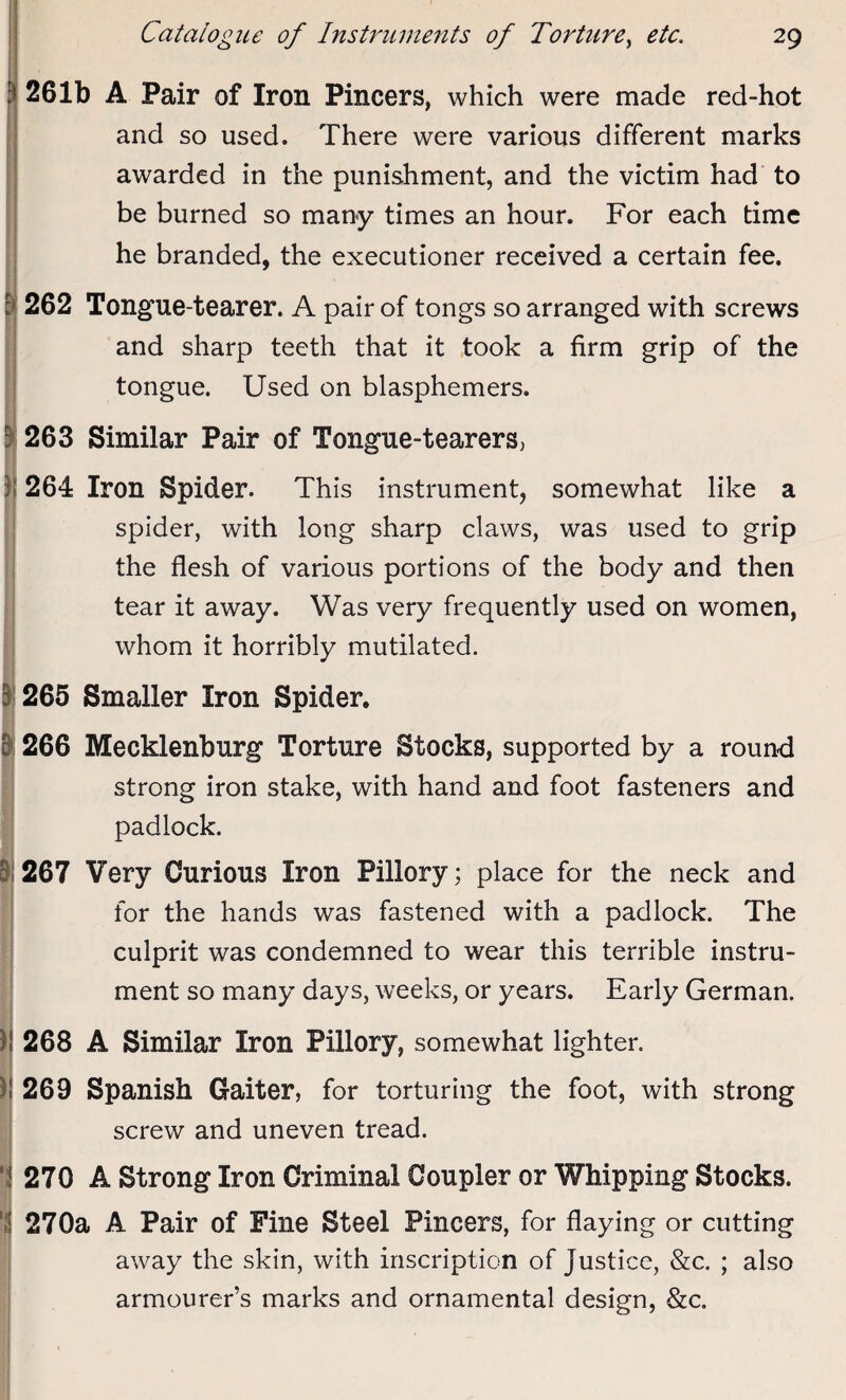 261b A Pair of Iron Pincers, which were made red-hot and so used. There were various different marks awarded in the punishment, and the victim had to be burned so many times an hour. For each time he branded, the executioner received a certain fee. 262 Tongue-tearer. A pair of tongs so arranged with screws and sharp teeth that it took a firm grip of the tongue. Used on blasphemers. 263 Similar Pair of Tongue-tearers, 264 Iron Spider. This instrument, somewhat like a spider, with long sharp claws, was used to grip the flesh of various portions of the body and then tear it away. Was very frequently used on women, whom it horribly mutilated. 265 Smaller Iron Spider. 266 Mecklenburg Torture Stocks, supported by a roun-d strong iron stake, with hand and foot fasteners and padlock. 267 Very Curious Iron Pillory; place for the neck and for the hands was fastened with a padlock. The culprit was condemned to wear this terrible instru¬ ment so many days, weeks, or years. Early German. 268 A Similar Iron Pillory, somewhat lighter. 269 Spanish Gaiter, for torturing the foot, with strong screw and uneven tread. 270 A Strong Iron Criminal Coupler or Whipping Stocks. 270a A Pair of Fine Steel Pincers, for flaying or cutting away the skin, with inscription of Justice, &c. ; also armourer’s marks and ornamental design, &c.