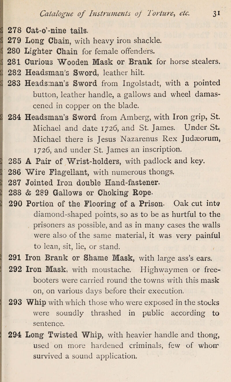 2 278 Cat-o’-nine tails. 279 Long Chain, with heavy iron shackle. 280 Lighter Chain for female offenders. 281 Curious Wooden Mask or Brank for horse stealers. 282 Headsman's Sword, leather hilt. 283 Headsman’s Sword from Ingolstadt, with a pointed button, leather handle, a gallows and wheel damas¬ cened in copper on the blade. 284 Headsman’s Sword from Amberg, with Iron grip, St. Michael and date 1726, and St. James. Under St. Michael there is Jesus Mazarenus Rex Judaeorum, 1726, and under St. James an inscription. 285 A Pair of Wrist-holders, with padlock and key. 286 Wire Flagellant, with numerous thongs. 287 Jointed Iron double Hand-fastener. 288 & 289 Gallows or Choking Rope. 290 Portion of the Flooring of a Prison- Oak cut into diamond-shaped points, so as to be as hurtful to the prisoners as possible, and as in many cases the walls were also of the same material, it was very painful to lean, sit, lie, or stand. 291 Iron Brank or Shame Mask, with large ass’s ears. 292 Iron Mask, with moustache. Highwaymen or free¬ booters were carried round the towns with this mask on, on various days before their execution. 293 Whip with which those who were exposed in the stocks were soundly thrashed in public according to sentence. 294 Long Twisted Whip, with heavier handle and thong, used on more hardened criminals, few of whom survived a sound application. 1