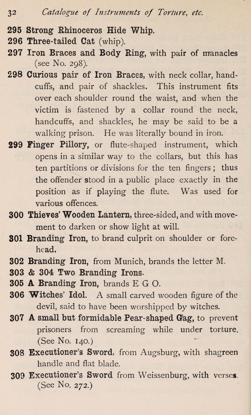 295 Strong Rhinoceros Hide Whip. 296 Three-tailed Cat (whip). 297 Iron Braces and Body Ring, with pair of manacles (see No. 298). 298 Curious pair of Iron Braces, with neck collar, hand¬ cuffs, and pair of shackles. This instrument fits over each shoulder round the waist, and when the victim is fastened by a collar round the neck, handcuffs, and shackles, he may be said to be a walking prison. He was literally bound in iron. 299 Finger Pillory, or flute-shaped instrument, which opens in a similar way to the collars, but this has ten partitions or divisions for the ten fingers ; thus the offender stood in a public place exactly in the position as if playing the flute. Was used for various offences. 300 Thieves’ Wooden Lantern, three-sided, and with move¬ ment to darken or show light at will. 301 Branding Iron, to brand culprit on shoulder or fore¬ head. 302 Branding Iron, from Munich, brands the letter M. 303 & 304 Two Branding Irons. 305 A Branding Iron, brands EGO. 306 Witches’ Idol. A small carved wooden figure of the devil, said to have been worshipped by witches. 307 A small but formidable Pear-shaped G?ag, to prevent prisoners from screaming while under torture, (See No. 140.) 308 Executioner’s Sword, from Augsburg, with shagreen handle and flat blade. 309 Executioner’s Sword from Weissenburg, with verses. (See No. 272.)