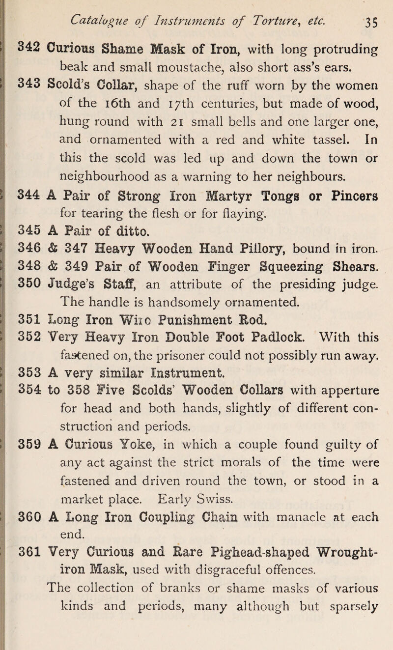 342 343 344 345 346 348 350 351 352 353 354 359 360 361 Catalogue of Instruments of Torture, etc. 35 Curious Shame Mask of Iron, with long protruding beak and small moustache, also short ass’s ears. Scold's Collar, shape of the ruff worn by the women of the 16th and 17th centuries, but made of wood, hung round with 21 small bells and one larger one, and ornamented with a red and white tassel. In this the scold was led up and down the town or neighbourhood as a warning to her neighbours. A Pair of Strong Iron Martyr Tongs or Pincers for tearing the flesh or for flaying. A Pair of ditto. & 347 Heavy Wooden Hand Pillory, bound in iron. & 349 Pair of Wooden Finger Squeezing Shears. Judge’s Staff, an attribute of the presiding judge. The handle is handsomely ornamented. Long Iron Wire Punishment Rod. Very Heavy Iron Double Foot Padlock. With this fastened on, the prisoner could not possibly run away. A very similar Instrument. to 358 Five Scolds’ Wooden Collars with apperture for head and both hands, slightly of different con¬ struction and periods. A Curious Yoke, in which a couple found guilty of any act against the strict morals of the time were fastened and driven round the town, or stood in a market place. Early Swiss. A Long Iron Coupling Chain with manacle at each end. Very Curious and Rare Pighead-shaped Wrought- iron Mask, used with disgraceful offences. The collection of branks or shame masks of various kinds and periods, many although but sparsely