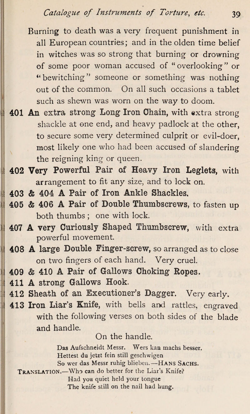 Burning to death was a very frequent punishment in all European countries; and in the olden time belief in witches was so strong that burning or drowning of some poor woman accused of “ overlooking ” or “bewitching” someone or something was nothing out of the common. On all such occasions a tablet such as shewn was worn on the way to doom, q 401 An extra strong Long Iron Chain, with extra strong shackle at one end, and heavy padlock at the other, to secure some very determined culprit or evil-doer, most likely one who had been accused of slandering the reigning king or queen. •I 402 Very Powerful Pair of Heavy Iron Leglets, with arrangement to fit any size, and to lock on. : 403 & 404 A Pair of Iron Ankle Shackles. 405 & 406 A Pair of Double Thumbscrews, to fasten up both thumbs ; one with lock. i 407 A very Curiously Shaped Thumbscrew, with extra powerful movement. 408 A large Double Finger-screw, so arranged as to close on two fingers of each hand. Very cruel. I 409 & 410 A Pair of Gallows Choking Ropes. ; 411 A strong Gallows Hook. 412 Sheath of an Executioner’s Dagger. Very early. ! 413 Iron Liar’s Knife, with bells and rattles, engraved with the following verses on both sides of the blade and handle. On the handle. Das Aufschneidt Messr. Wers kan machs besser. Hettest du jetzt fein still geschwigen So wer das Messr ruhig blieben.—Hans Sachs. Translation.—Who can do better for the Liar’s Knife? Had you quiet held your tongue The knife still on the nail had hung.
