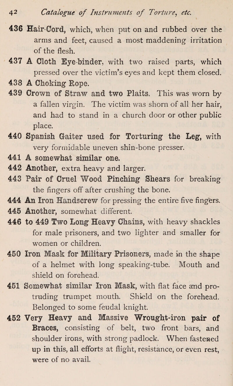 436 Hair-Cord, which, when put on and rubbed over the arms and feet, caused a most maddening irritation of the flesh. 437 A Cloth Eye-binder, with two raised parts, which pressed over the victim’s eyes and kept them closed. 438 A Choking Eope. 439 Crown of Straw and two Plaits. This was worn by a fallen virgin. The victim was shorn of all her hair, and had to stand in a church door or other public place. 440 Spanish Gaiter used for Torturing the Leg, with very formidable uneven shin-bone presser. 441 A somewhat similar one. 442 Another, extra heavy and larger. 443 Pair of Gruel Wood Pinching Shears for breaking the Angers off after crushing the bone. 444 An Iron Handscrew for pressing the entire Ave Angers. 445 Another, somewhat different. 446 to 449 Two Long Heavy Chains, with heavy shackles for male prisoners, and two lighter and smaller for women or children. 450 Iron Mask for Military Prisoners, made in the shape of a helmet with long speaking-tube. Mouth and shield on forehead. 451 Somewhat similar Iron Mask, with flat face and pro¬ truding trumpet mouth. Shield on the forehead. Belonged to some feudal knight. 452 Very Heavy and Massive Wrought-iron pair of Braces, consisting of belt, two front bars, and shoulder irons, with strong padlock. When fastened up in this, all efforts at flight, resistance, or even rest, were of no avail.