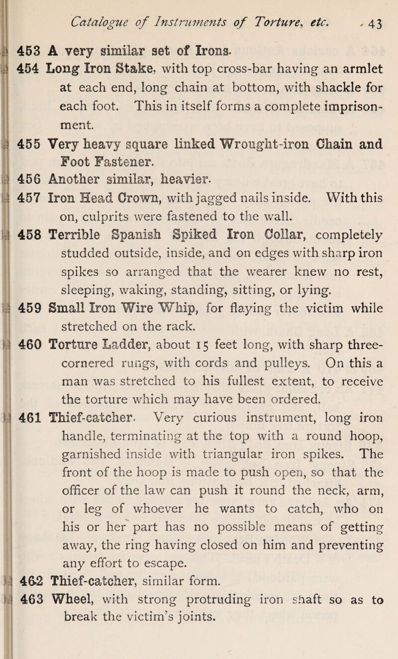 j| 453 A very similar set of Irons. ! 454 Long Iron Stake, with top cross-bar having an armlet at each end, long chain at bottom, with shackle for each foot. This in itself forms a complete imprison¬ ment 455 Very heavy square linked Wrought-iron Chain and Foot Fastener. \ 456 Another similar, heavier. } 457 Iron Head Crown, with jagged nails inside. With this on, culprits were fastened to the wall. ; 458 Terrible Spanish Spiked Iron Collar, completely studded outside, inside, and on edges with sharp iron spikes so arranged that the wearer knew no rest, sleeping, waking, standing, sitting, or lying. 459 Small Iron Wire Whip, for flaying the victim while stretched on the rack. I i 460 Torture Ladder, about 15 feet long, with sharp three- cornered rungs, with cords and pulleys. On this a man was stretched to his fullest extent, to receive the torture which may have been ordered. 461 Thief-catcher. Very curious instrument, long iron handle, terminating at the top with a round hoop, garnished inside with triangular iron spikes. The front of the hoop is made to push open, so that the officer of the law can push it round the neck, arm, or leg of whoever he wants to catch, who on his or her part has no possible means of getting away, the ring having closed on him and preventing any effort to escape. 46*2 Thief-catcher, similar form. 463 Wheel, with strong protruding iron shaft so as to break the victim’s joints.