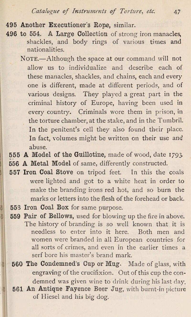 495 Another Executioners Rope, similar. 496 to 554, A Large Collection of strong iron manacles, shackles, and body rings of various times and nationalities. i i r 1 3 3 3 3 3 Note.—Although the space at our command will not allow us to individualize and describe each of these manacles, shackles, and chains, each and every one is different, made at different periods, and of various designs. They played a great part in the criminal history of Europe, having been used in every country. Criminals wore them in prison, in the torture chamber, at the stake, and in the Tumbril. In the penitent’s cell they also found their place. In fact, volumes might be written on their use and abuse. 555 A Model of the Guillotine, made of wood, date 1793. o- *• 556 A Metal Model of same, differently constructed. 557 Iron Coal Stove on tripod feet. In this the coals were lighted and got to a white heat in order to make the branding irons red hot, and so burn the marks or letters into the flesh of the forehead or back. 553 Iron Coal Box for same purpose. 559 Pair of Bellows, used for blowing up the fire in above. The history of branding is so well known that it is needless to enter into it here. Both men and women were branded in all European countries for all sorts of crimes, and even in the earlier times a serf bore his master’s brand mark. 560 The Condemned’s Cup or Mug. Made of glass, with engraving of the crucifixion. Out of this cup the con¬ demned was given wine to drink during his last day. 561 An Antique Fayence Beer Jug, with burnt-in picture of Hiesel and his big dog.