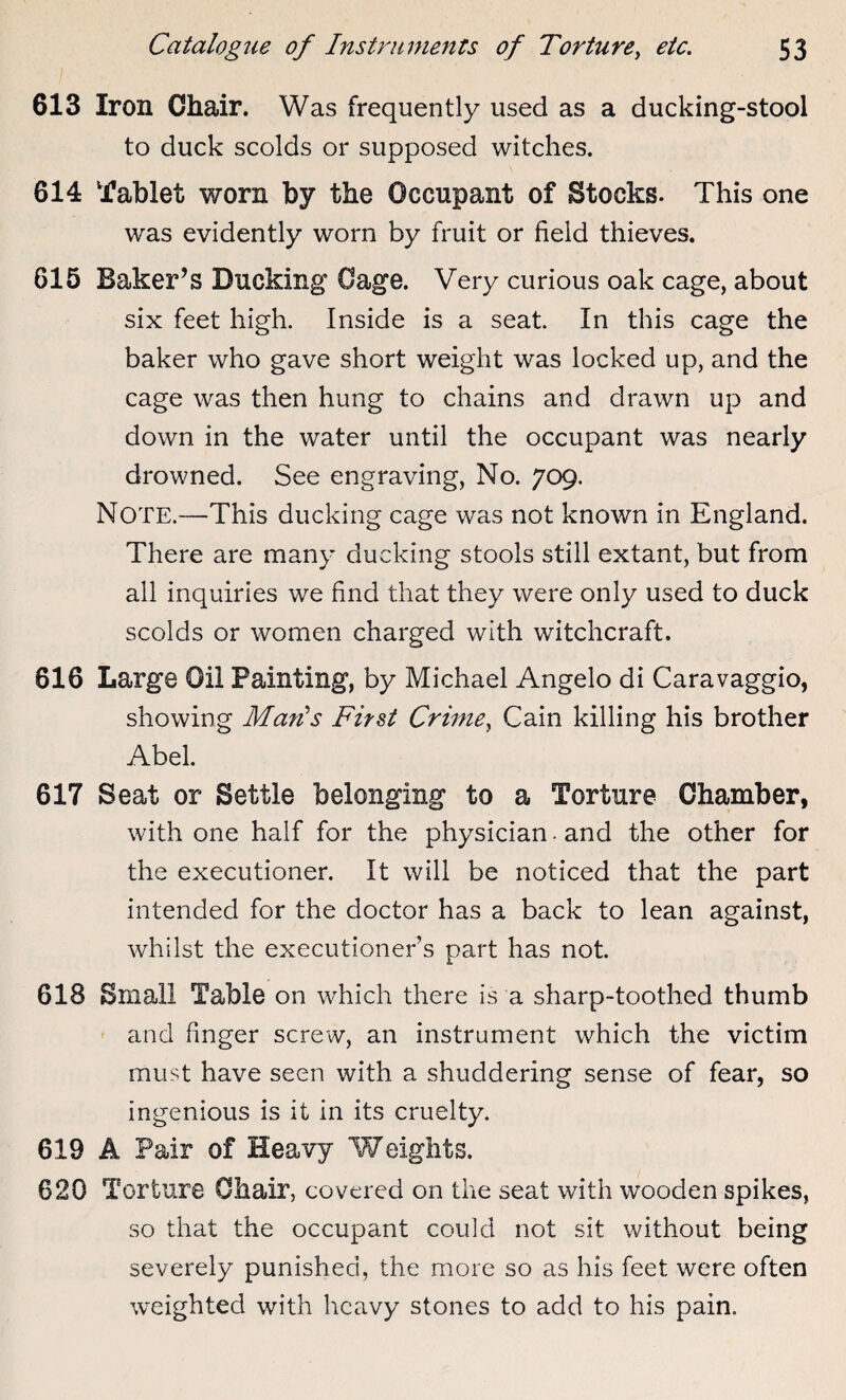 613 Iron Chair. Was frequently used as a ducking-stool to duck scolds or supposed witches. 614 Tablet worn by the Occupant of Stocks. This one was evidently worn by fruit or field thieves. 615 Baker’s Bucking Cage. Very curious oak cage, about six feet high. Inside is a seat. In this cage the baker who gave short weight was locked up, and the cage was then hung to chains and drawn up and down in the water until the occupant was nearly drowned. See engraving, No. 709. Note.—This ducking cage was not known in England. There are many ducking stools still extant, but from all inquiries we find that they were only used to duck scolds or women charged with witchcraft. 616 Large Oil Painting, by Michael Angelo di Caravaggio, showing Man's First Crime, Cain killing his brother Abel. 617 Seat or Settle belonging to a Torture Chamber, with one half for the physician. and the other for the executioner. It will be noticed that the part intended for the doctor has a back to lean against, whilst the executioner’s part has not. 618 Small Table on which there is a sharp-toothed thumb and finger screw, an instrument which the victim must have seen with a shuddering sense of fear, so ingenious is it in its cruelty. 619 A Pair of Heavy Weights. 620 Torture Chair, covered on the seat with wooden spikes, so that the occupant could not sit without being severely punished, the more so as his feet were often weighted with heavy stones to add to his pain.