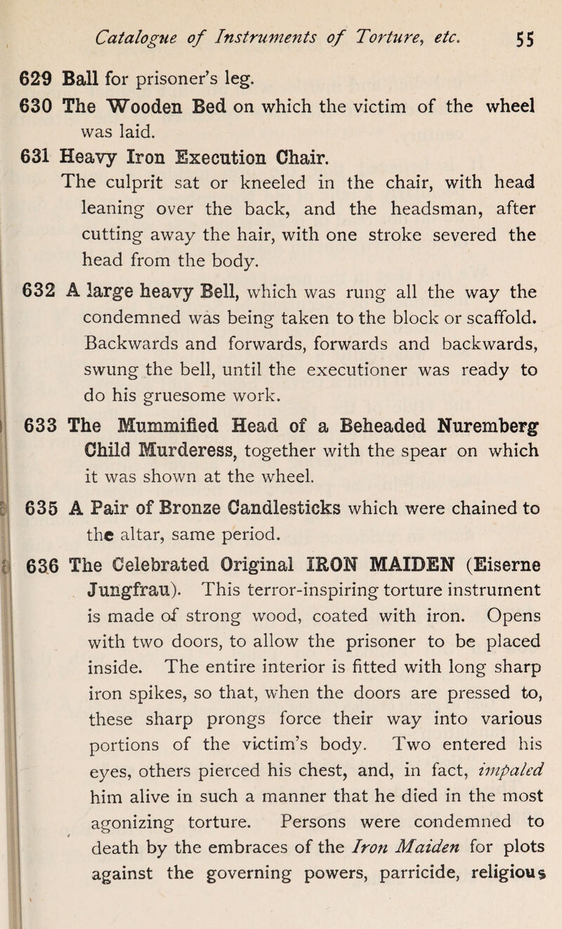 629 Ball for prisoner’s leg. 630 The Wooden Bed on which the victim of the wheel was laid. 631 Heavy Iron Execution Chair. The culprit sat or kneeled in the chair, with head leaning over the back, and the headsman, after cutting away the hair, with one stroke severed the head from the body. 632 A large heavy Bell, which was rung all the way the condemned was being taken to the block or scaffold. Backwards and forwards, forwards and backwards, swung the bell, until the executioner was ready to do his gruesome work. 633 The Mummified Head of a Beheaded Nuremberg Child Murderess, together with the spear on which it was shown at the wheel. 635 A Pair of Bronze Candlesticks which were chained to the altar, same period. 636 The Celebrated Original IRON MAIDEN (Eiserne Jungfrau). This terror-inspiring torture instrument is made of strong wood, coated with iron. Opens with two doors, to allow the prisoner to be placed inside. The entire interior is fitted with long sharp iron spikes, so that, when the doors are pressed to, these sharp prongs force their way into various portions of the victim’s body. Two entered his eyes, others pierced his chest, and, in fact, impaled him alive in such a manner that he died in the most agonizing torture. Persons were condemned to </ death by the embraces of the Iron Maiden for plots against the governing powers, parricide, religious