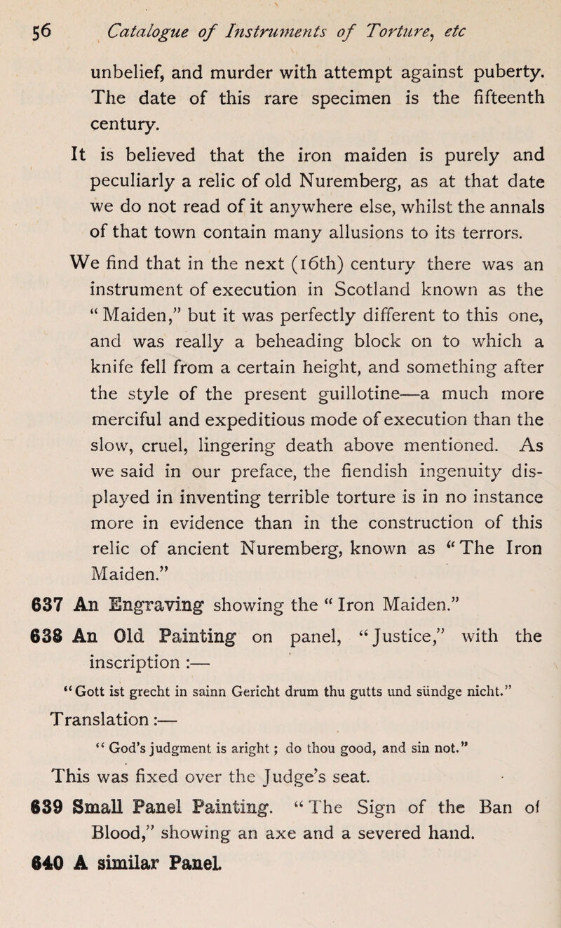 unbelief, and murder with attempt against puberty. The date of this rare specimen is the fifteenth century. It is believed that the iron maiden is purely and peculiarly a relic of old Nuremberg, as at that date we do not read of it anywhere else, whilst the annals of that town contain many allusions to its terrors. We find that in the next (16th) century there was an instrument of execution in Scotland known as the “Maiden,” but it was perfectly different to this one, and was really a beheading block on to which a knife fell from a certain height, and something after the style of the present guillotine—a much more merciful and expeditious mode of execution than the slow, cruel, lingering death above mentioned. As we said in our preface, the fiendish ingenuity dis¬ played in inventing terrible torture is in no instance more in evidence than in the construction of this relic of ancient Nuremberg, known as “The Iron Maiden.” 637 An Engraving showing the “ Iron Maiden.” 63S An Old Painting on panel, “Justice,” with the inscription :— “Gott ist grecht in sainn Gericht drum thu gutts und siindge nicht.” Translation:— i( God’s judgment is aright; do thou good, and sin not.” This was fixed over the Judge’s seat. 639 Small Panel Painting. “ The Sign of the Ban of Blood,” showing an axe and a severed hand. 640 A similar Panel