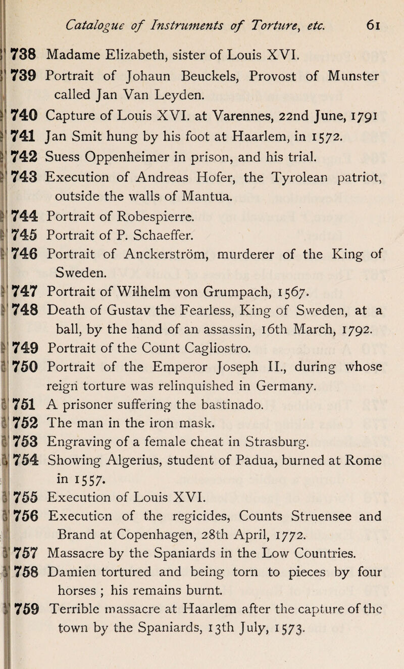 738 739 740 741 742 743 744 745 1746 f 747 748 750 751 752 753 755 756 757 758 759 Madame Elizabeth, sister of Louis XVI. Portrait of Johaun Beuckels, Provost of Munster called Jan Van Leyden. Capture of Louis XVI. at Varennes, 22nd June, 1791 Jan Smit hung by his foot at Haarlem, in 1572. Suess Oppenheimer in prison, and his trial. Execution of Andreas Hofer, the Tyrolean patriot, outside the walls of Mantua. Portrait of Robespierre. Portrait of P. Schaeffer. Portrait of Anckerstrom, murderer of the King of Sweden. Portrait of Wilhelm von Grumpach, 1567. Death of Gustav the Fearless, King of Sweden, at a ball, by the hand of an assassin, 16th March, 1792. Portrait of the Count Cagliostro. Portrait of the Emperor Joseph II., during whose reign torture was relinquished in Germany. A prisoner suffering the bastinado. The man in the iron mask. Engraving of a female cheat in Strasburg. Showing Algerius, student of Padua, burned at Rome in 1557. Execution of Louis XVI. Execution of the regicides, Counts Struensee and Brand at Copenhagen, 28th April, 1772. Massacre by the Spaniards in the Low Countries. Damien tortured and being torn to pieces by four horses ; his remains burnt. Terrible massacre at Haarlem after the capture of the town by the Spaniards, 13th July, 1573.