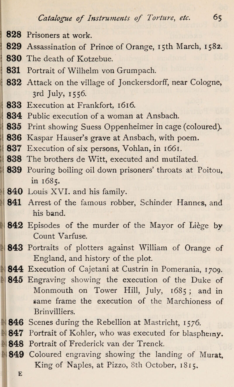 828 . 829 830 831 832 833 i 834 i 835 836 837 i 838 ! 839 l' 840 841 842 & 843 844 845 846 847 848 849 Prisoners at work. Assassination of Prince of Orange, 15th March, 1582. The death of Kotzebue. Portrait of Wilhelm von Grumpach. Attack on the village of Jonckersdorff, near Cologne, 3rd July, 1556. Execution at Frankfort, 1616. Public execution of a woman at Ansbach. Print showing Suess Oppenheimer in cage (coloured). Kaspar Hauser’s grave at Ansbach, with poem. Execution of six persons, Vohlan, in 1661. The brothers de Witt, executed and mutilated. Pouring boiling oil down prisoners’ throats at Poitou, in 1685. Louis XVI. and his family. Arrest of the famous robber, Schinder Hannes, and his band. Episodes of the murder of the Mayor of Li£ge by Count Varfuse. Portraits of plotters against William of Orange of England, and history of the plot Execution of Cajetani at Custrin in Pomerania, 1709. Engraving showing the execution of the Duke of Monmouth on Tower Hill, July, 1685 ; and in same frame the execution of the Marchioness of Brinvilliers. Scenes during the Rebellion at Mastricht, 1576, Portrait of Kohler, who was executed for blasphemy. Portrait of Frederick van der Trenck. Coloured engraving showing the landing of Murat, King of Naples, at Pizzo, 8th October, 1815,
