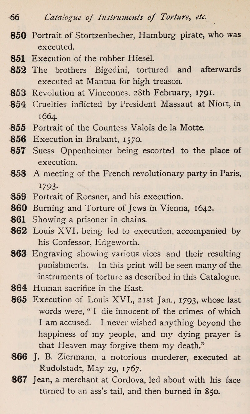 850 Portrait of Stortzenbecher, Hamburg pirate, who was executed. 851 Execution of the robber Hiesel. 852 The brothers Bigedini, tortured and afterwards executed at Mantua for high treason. 853 Revolution at Vincennes, 28th February, 1791. 854 Cruelties inflicted by President Massaut at Niort, in 1664. 855 Portrait of the Countess Valois de la Motte. 856 Execution in Brabant, 1570. 857 Suess Oppenheimer being escorted to the place of execution. 858 A meeting of the French revolutionary party in Paris, 1793- 859 Portrait of Roesner, and his execution. 860 Burning and Torture of Jews in Vienna, 1642. 861 Showing a prisoner in chains. 862 Louis XVI. being led to execution, accompanied by his Confessor, Edgeworth. 863 Engraving showing various vices and their resulting punishments. In this print will be seen many of the instruments of torture as described in this Catalogue. 864 Human sacrifice in the East. 865 Execution of Louis XVI., 21st Jan., 1793, whose last words were, “ I die innocent of the crimes of which I am accused. I never wished anything beyond the happiness of my people, and my dying prayer is that Heaven may forgive them my death.” 866 J. B. Ziermann, a notorious murderer, executed at Rudolstadt, May 29, 1767. 867 Jean, a merchant at Cordova, led about with his face turned to an ass’s tail, and then burned in 850.