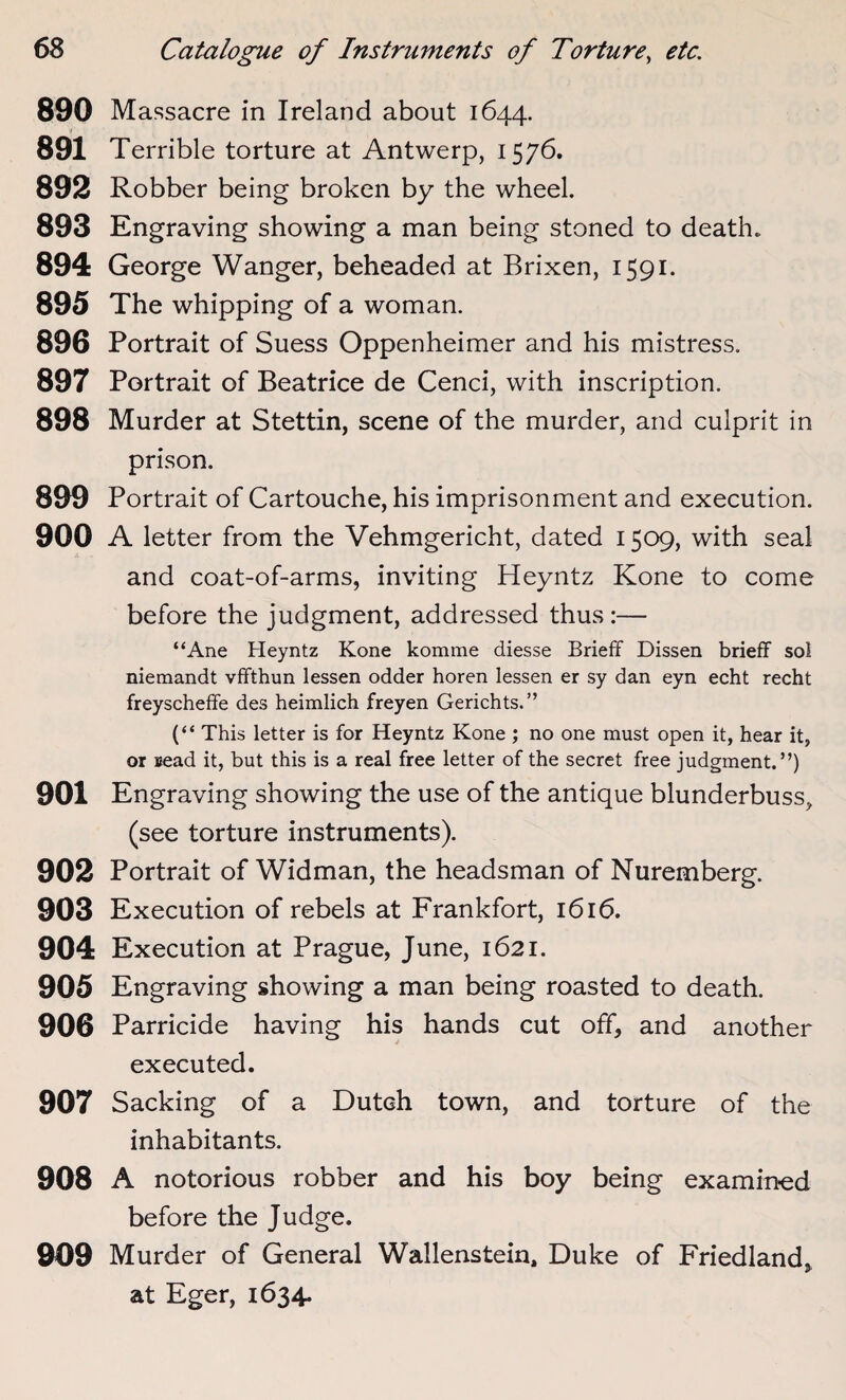 890 Massacre in Ireland about 1644. 891 Terrible torture at Antwerp, 1576. 892 Robber being broken by the wheel. 893 Engraving showing a man being stoned to death. 894 George Wanger, beheaded at Brixen, 1591. 895 The whipping of a woman. 896 Portrait of Suess Oppenheimer and his mistress. 897 Portrait of Beatrice de Cenci, with inscription. 898 Murder at Stettin, scene of the murder, and culprit in prison. 899 Portrait of Cartouche, his imprisonment and execution. 900 A letter from the Vehmgericht, dated 1509, with seal and coat-of-arms, inviting Heyntz Kone to come before the judgment, addressed thus :— “Ane Heyntz Kone komme diesse Brieff Dissen brieff sol niemandt vffthun lessen odder horen lessen er sy dan eyn echt recht freyscheffe des heimlich freyen Gerichts.” (“ This letter is for Heyntz Kone ; no one must open it, hear it, or Bead it, but this is a real free letter of the secret free judgment.”) 901 Engraving showing the use of the antique blunderbuss, (see torture instruments). 902 Portrait of Widman, the headsman of Nuremberg. 903 Execution of rebels at Frankfort, 1616. 904 Execution at Prague, June, 1621. 905 Engraving showing a man being roasted to death. 906 Parricide having his hands cut off, and another executed. 907 Sacking of a Dutch town, and torture of the inhabitants. 908 A notorious robber and his boy being examined before the Judge. 909 Murder of General Wallenstein, Duke of Friedland, at Eger, 1634*