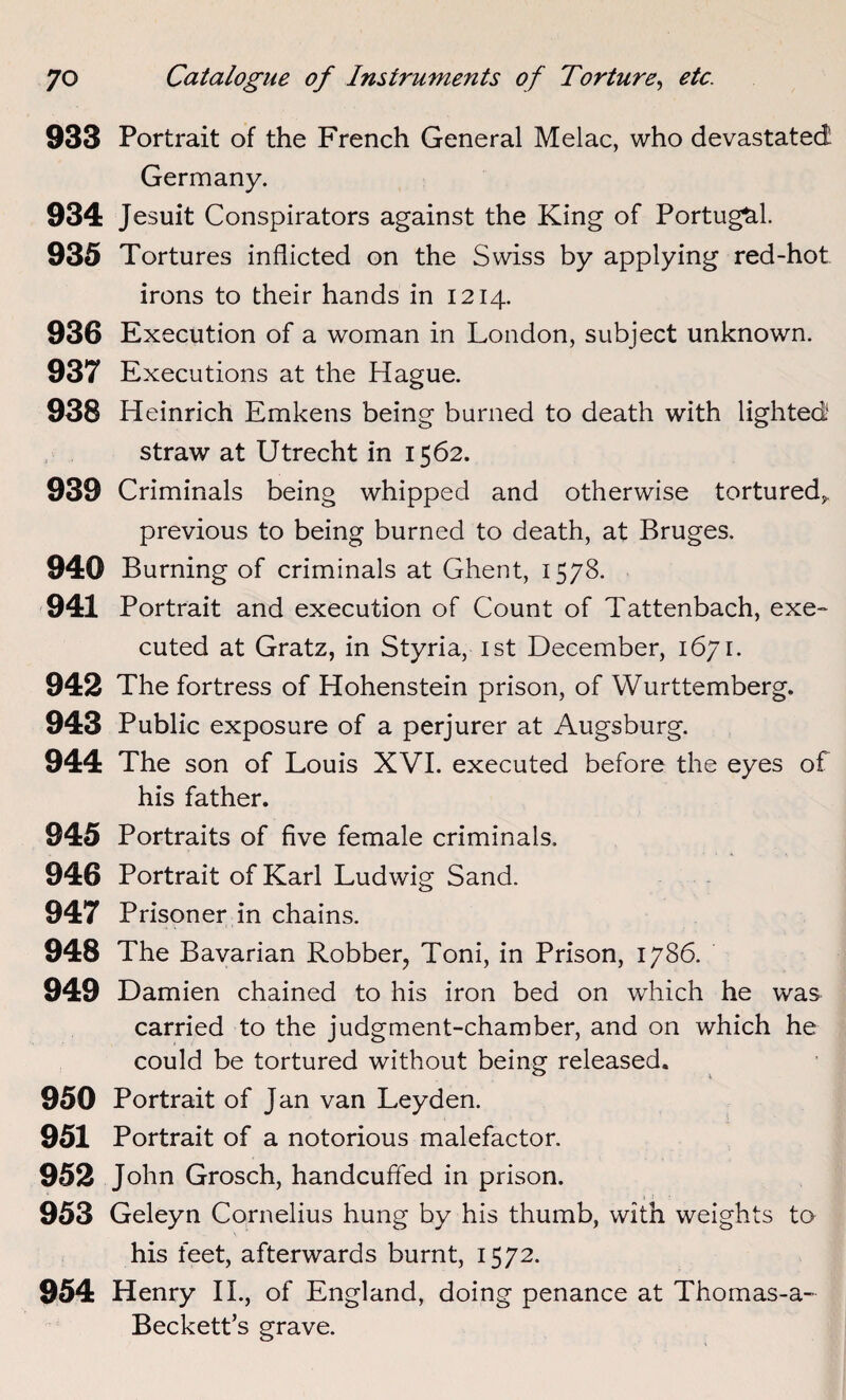 933 Portrait of the French General Melac, who devastated Germany. 934 Jesuit Conspirators against the King of Portugal 935 Tortures inflicted on the Swiss by applying red-hot irons to their hands in 1214. 936 Execution of a woman in London, subject unknown. 937 Executions at the Hague. 938 Heinrich Emkens being burned to death with lighted straw at Utrecht in 1562. 939 Criminals being whipped and otherwise tortured,. previous to being burned to death, at Bruges. 940 Burning of criminals at Ghent, 1578. 941 Portrait and execution of Count of Tattenbach, exe¬ cuted at Gratz, in Styria, 1st December, 1671. 942 The fortress of Hohenstein prison, of Wurttemberg. 943 Public exposure of a perjurer at Augsburg. 944 The son of Louis XVI. executed before the eyes of his father. 945 Portraits of five female criminals. 946 Portrait of Karl Ludwig Sand. 947 Prisoner in chains. 948 The Bavarian Robber, Toni, in Prison, 1786. 949 Damien chained to his iron bed on which he was carried to the judgment-chamber, and on which he could be tortured without being released. 950 Portrait of Jan van Leyden. 951 Portrait of a notorious malefactor. 952 John Grosch, handcuffed in prison. 953 Geleyn Cornelius hung by his thumb, with weights to his feet, afterwards burnt, 1572. 954 Henry II., of England, doing penance at Thomas-a- Beckett’s grave.