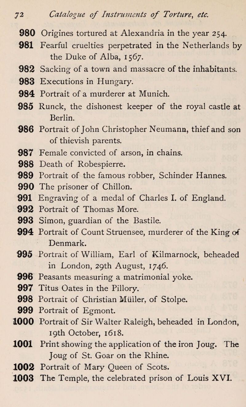 980 Origines tortured at Alexandria in the year 254. 981 Fearful cruelties perpetrated in the Netherlands by the Duke of Alba, 1567. 982 Sacking of a town and massacre of the inhabitants. 983 Executions in Hungary. 984 Portrait of a murderer at Munich. 985 Runck, the dishonest keeper of the royal castle at Berlin. 986 Portrait of John Christopher Neumann, thief and son of thievish parents. 987 Female convicted of arson, in chains. 988 Death of Robespierre. 989 Portrait of the famous robber, Schinder Hannes. 990 The prisoner of Chillon. 991 Engraving of a medal of Charles I. of England. 992 Portrait of Thomas More. 993 Simon, guardian of the Bastile. 994 Portrait of Count Struensee, murderer of the King of Denmark. 995 Portrait of William, Earl of Kilmarnock, beheaded in London, 29th August, 1746. 996 Peasants measuring a matrimonial yoke. 997 Titus Oates in the Pillory. 998 Portrait of Christian Muller, of Stolpe. 999 Portrait of Egmont. 1000 Portrait of Sir Walter Raleigh, beheaded in London, 19th October, 1618. 1001 Print showing the application of the iron Joug. The Joug of St. Goar on the Rhine. 1002 Portrait of Mary Queen of Scots. 1003 The Temple, the celebrated prison of Louis XVI.