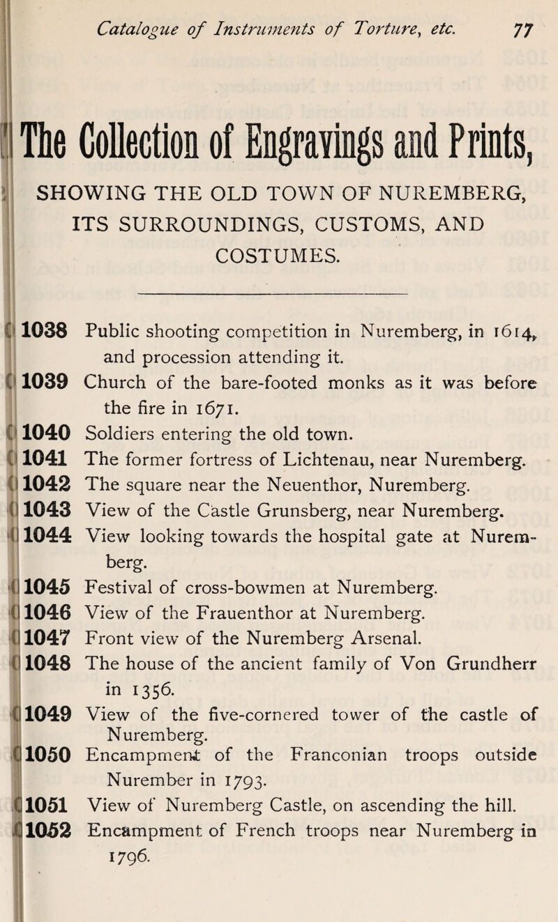 Collection of Engravings and Prints, > 4 SHOWING THE OLD TOWN OF NUREMBERG, ITS SURROUNDINGS, CUSTOMS, AND COSTUMES. 1038 1039 1040 1041 1042 1043 1044 1045 1046 1047 1048 1049 1050 1051 1052 Public shooting competition in Nuremberg, in 1614, and procession attending it. Church of the bare-footed monks as it was before the fire in 1671. Soldiers entering the old town. The former fortress of Lichtenau, near Nuremberg. The square near the Neuenthor, Nuremberg. View of the Castle Grunsberg, near Nuremberg. View looking towards the hospital gate at Nurem- berg. Festival of cross-bowmen at Nuremberg. View of the Frauenthor at Nuremberg. Front view of the Nuremberg Arsenal. The house of the ancient family of Von Grundherr in 1356. View of the five-cornered tower of the castle of Nuremberg. Encampmerwt of the Franconian troops outside Nurember in 1793. View of Nuremberg Castle, on ascending the hill. Encampment of French troops near Nuremberg in 1796.