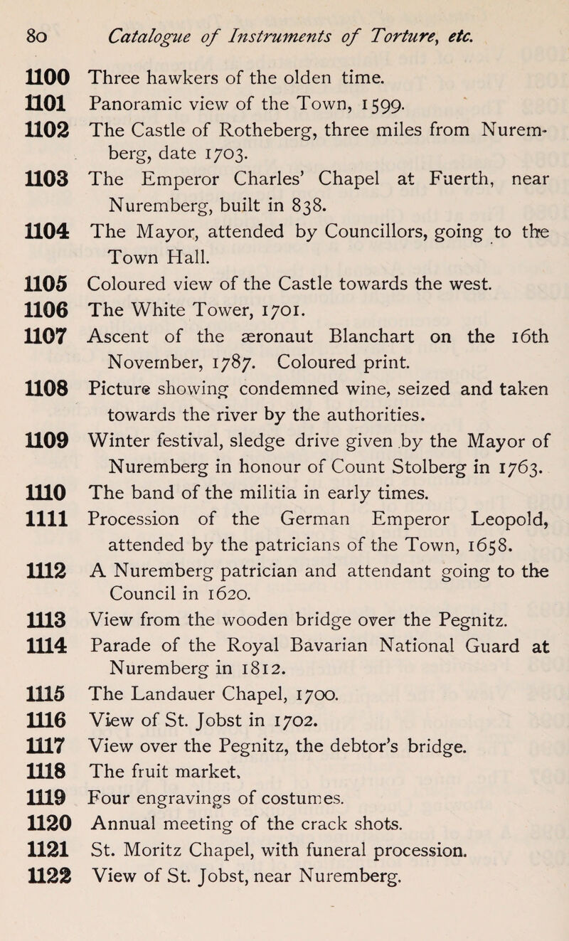 1100 Three hawkers of the olden time. HOI Panoramic view of the Town, 1599. H02 The Castle of Rotheberg, three miles from Nurem¬ berg, date 1703. 1103 The Emperor Charles’ Chapel at Fuerth, near Nuremberg, built in 838. 1104 The Mayor, attended by Councillors, going to the Town Hall. 1105 Coloured view of the Castle towards the west. 1106 The White Tower, 1701. 1107 Ascent of the aeronaut Blanchart on the 16th November, 1787. Coloured print. 1108 Picture showing condemned wine, seized and taken towards the river by the authorities. 1109 Winter festival, sledge drive given by the Mayor of Nuremberg in honour of Count Stolberg in 1763. 1110 The band of the militia in early times. 1111 Procession of the German Emperor Leopold, attended by the patricians of the Town, 1658. 1112 A Nuremberg patrician and attendant going to the Council in 1620. 1113 View from the wooden bridge over the Pegnitz. 1114 Parade of the Royal Bavarian National Guard at Nuremberg in 1812. 1115 The Landauer Chapel, 1700. 1116 View of St. Jobst in 1702. 1117 View over the Pegnitz, the debtor’s bridge. 1118 The fruit market. 1119 Four engravings of costumes. 1120 Annual meeting of the crack shots. 1121 St. Moritz Chapel, with funeral procession. 1122 View of St. Jobst, near Nuremberg.