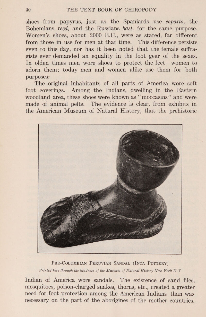 shoes from papyrus, just as the Spaniards use esparto, the Bohemians reed, and the Russians bast, for the same purpose. Women’s shoes, about 2000 B.C., were as stated, far different from those in use for men at that time. This difference persists even to this day, nor has it been noted that the female suffra¬ gists ever demanded an equality in the foot gear of the sexes. In olden times men wore shoes to protect the feet—women to adorn them; today men and women alike use them for both purposes. The original inhabitants of all parts of America wore soft foot coverings. Among the Indians, dwelling in the Eastern woodland area, these shoes were known as “moccasins” and were made of animal pelts. The evidence is clear, from exhibits in the American Museum of Natural History, that the prehistoric Pre-Columbian Peruvian Sandal (Inca Pottery) Printed here through the kindness of the Museum of Natural History New York N Y Indian of America wore sandals. The existence of sand flies, mosquitoes, poison-charged snakes, thorns, etc., created a greater need for foot protection among the American Indians than was necessary on the part of the aborigines of the mother countries.